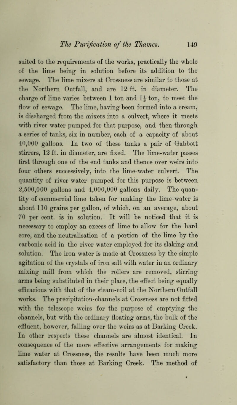 suited to the requirements of the works, practically the whole of the lime being in solution before its addition to the sewage. The lime mixers at Crossness are similar to those at the Northern Outfall, and are 12 ft. in diameter. The charge of lime varies between 1 ton and l\ ton, to meet the flow of sewage. The lime, having been formed into a cream, is discharged from the mixers into a culvert, where it meets with river water pumped for that purpose, and then through a series of tanks, six in number, each of a capacity of about 40.000 gallons. In two of these tanks a pair of Grabbott stirrers, 12 ft. in diameter, are fixed. The lime-water passes first through one of the end tanks and thence over weirs into four others successively, into the lime-water culvert. The quantity of river water pumped for this purpose is between 2.500.000 gallons and 4,000,000 gallons daily. The quan- tity of commercial lime taken for making the lime-water is about 110 grains per gallon, of which, on an average, about 70 per cent, is in solution. It will be noticed that it is necessary to employ an excess of lime to allow for the hard core, and the neutralisation of a portion of the lime by the carbonic acid in the river water employed for its slaking and solution. The iron water is made at Crossness by the simple agitation of the crystals of iron salt with water in an ordinary mixing mill from which the rollers are removed, stirring arms being substituted in their place, the effect being equally efficacious with that of the steam-coil at the Northern Outfall works. The precipitation-channels at Crossness are not fitted with the telescope weirs for the purpose of emptying the channels, but with the ordinary floating arms, the bulk of the effluent, however, falling over the weirs as at Barking Creek. In other respects these channels are almost identical. In consequence of the more effective arrangements for making lime water at Crossness, the results have been much more satisfactory than those at Barking Creek. The method of