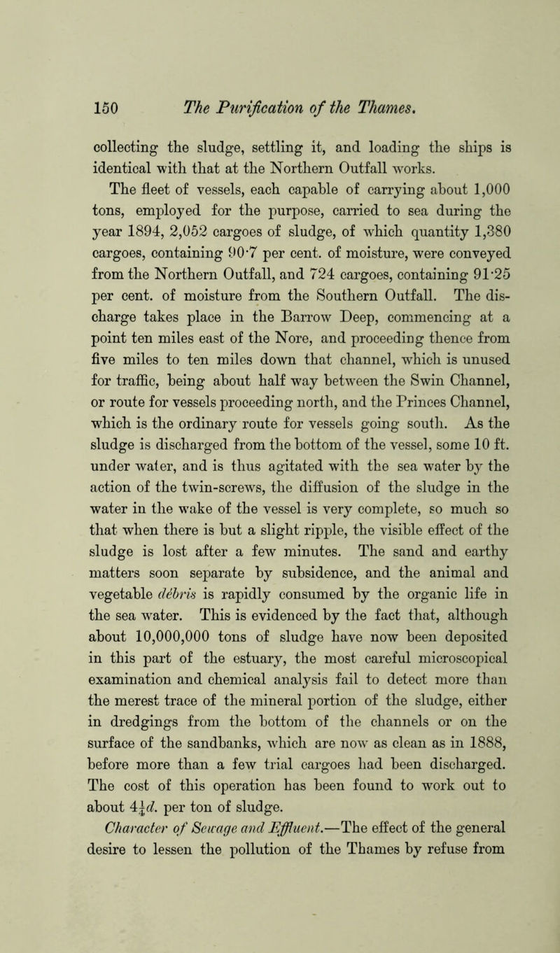 collecting the sludge, settling it, and loading the ships is identical with that at the Northern Outfall works. The fleet of vessels, each capable of carrying about 1,000 tons, employed for the purpose, carried to sea during the year 1894, 2,052 cargoes of sludge, of which quantity 1,380 cargoes, containing 90*7 per cent, of moisture, were conveyed from the Northern Outfall, and 724 cargoes, containing 91*25 per cent, of moisture from the Southern Outfall. The dis- charge takes place in the Barrow Deep, commencing at a point ten miles east of the Nore, and proceeding thence from five miles to ten miles down that channel, which is unused for traffic, being about half way between the Swin Channel, or route for vessels proceeding north, and the Princes Channel, which is the ordinary route for vessels going south. As the sludge is discharged from the bottom of the vessel, some 10 ft. under water, and is thus agitated with the sea water by the action of the twin-screws, the diffusion of the sludge in the water in the wake of the vessel is very complete, so much so that when there is but a slight ripple, the visible effect of the sludge is lost after a few minutes. The sand and earthy matters soon separate by subsidence, and the animal and vegetable debris is rapidly consumed by the organic life in the sea water. This is evidenced by the fact that, although about 10,000,000 tons of sludge have now been deposited in this part of the estuary, the most careful microscopical examination and chemical analysis fail to detect more than the merest trace of the mineral portion of the sludge, either in dredgings from the bottom of the channels or on the surface of the sandbanks, which are now as clean as in 1888, before more than a few trial cargoes had been discharged. The cost of this operation has been found to work out to about 4\d. per ton of sludge. Character of Sewage and Effluent.—The effect of the general desire to lessen the pollution of the Thames by refuse from