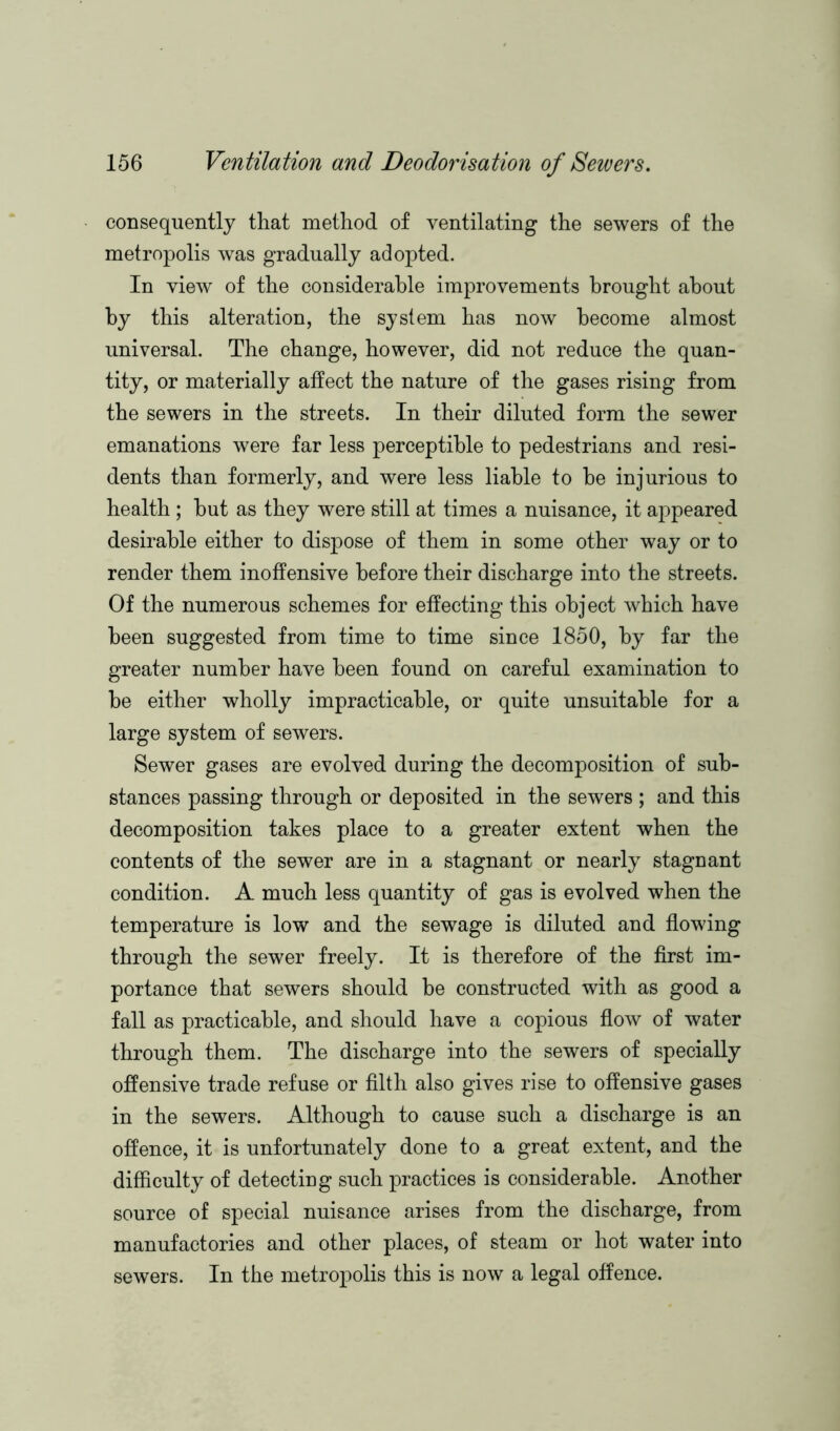 consequently that method of ventilating the sewers of the metropolis was gradually adopted. In view of the considerable improvements brought about by this alteration, the system has now become almost universal. The change, however, did not reduce the quan- tity, or materially affect the nature of the gases rising from the sewers in the streets. In their diluted form the sewer emanations were far less perceptible to pedestrians and resi- dents than formerly, and were less liable to be injurious to health ; but as they were still at times a nuisance, it appeared desirable either to dispose of them in some other way or to render them inoffensive before their discharge into the streets. Of the numerous schemes for effecting this object which have been suggested from time to time since 1850, by far the greater number have been found on careful examination to be either wholly impracticable, or quite unsuitable for a large system of sewers. Sewer gases are evolved during the decomposition of sub- stances passing through or deposited in the sewers ; and this decomposition takes place to a greater extent when the contents of the sewer are in a stagnant or nearly stagnant condition. A much less quantity of gas is evolved when the temperature is low and the sewage is diluted and flowing through the sewer freely. It is therefore of the first im- portance that sewers should be constructed with as good a fall as practicable, and should have a copious flow of water through them. The discharge into the sewers of specially offensive trade refuse or filth also gives rise to offensive gases in the sewers. Although to cause such a discharge is an offence, it is unfortunately done to a great extent, and the difficulty of detecting such practices is considerable. Another source of special nuisance arises from the discharge, from manufactories and other places, of steam or hot water into sewers. In the metropolis this is now a legal offence.