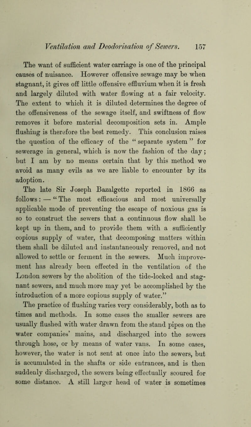 The want of sufficient water carriage is one of the principal causes of nuisance. However offensive sewage may be when stagnant, it gives off little offensive effluvium when it is fresh and largely diluted with water flowing at a fair velocity. The extent to which it is diluted determines the degree of the offensiveness of the sewage itself, and swiftness of flow removes it before material decomposition sets in. Ample flushing is therefore the best remedy. This conclusion raises the question of the efficacy of the “ separate system ” for sewerage in general, which is now the fashion of the day; but I am by no means certain that by this method we avoid as many evils as we are liable to encounter by its adoption. The late Sir Joseph Bazalgette reported in 1866 as follows: — “ The most efficacious and most universally applicable mode of preventing the escape of noxious gas is so to construct the sewers that a continuous flow shall be kept up in them, and to provide them with a sufficiently copious supply of water, that decomposing matters within them shall be diluted and instantaneously removed, and not allowed to settle or ferment in the sewers. Much improve- ment has already been effected in the ventilation of the London sewers by the abolition of the tide-locked and stag- nant sewers, and much more may yet be accomplished by the introduction of a more copious supply of water.” The practice of flushing varies very considerably, both as to times and methods. In some cases the smaller sewers are usually flushed with water drawn from the stand pipes on the water companies’ mains, and discharged into the sewers through hose, or by means of water vans. In some cases, however, the water is not sent at once into the sewers, but is accumulated in the shafts or side entrances, and is then suddenly discharged, the sewers being effectually scoured for some distance. A still larger head of water is sometimes