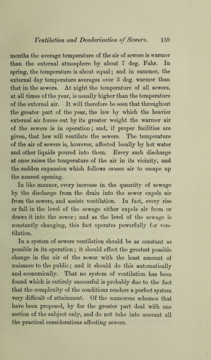 months the average temperature of the air of sewers is warmer than the external atmosphere by about 7 deg. Fahr. In spring, the temperature is about equal; and in summer, the external day temperature averages over 3 deg. warmer than that in the sewers. At night the temperature of all sewers, at all times of the year, is usually higher than the temperature of the external air. It will therefore he seen that throughout the greater part of the year, the law by which the heavier external air forces out by its greater weight the warmer air of the sewers is in operation; and, if proper facilities are given, that law will ventilate the sewers. The temperature of the air of sewers is, however, affected locally by hot water and other liquids poured into them. Every such discharge at once raises the temperature of the air in its vicinity, and the sudden expansion which follows causes air to escape up the nearest opening. In like manner, every increase in the quantity of sewage by the discharge from the drain into the sewer expels air from the sewers, and assists ventilation. In fact, every rise or fall in the level of the sewage either expels air from or draws it into the sewer; and as the level of the sewage is constantly changing, this fact operates powerfully for ven- tilation. In a system of sewers ventilation should be as constant as possible in its operation; it should effect the greatest possible change in the air of the sewer with the least amount of nuisance to the public; and it should do this automatically and economically. That no system of ventilation has been found which is entirely successful is probably due to the fact that the complexity of the conditions renders a perfect system very difficult of attainment. Of the numerous schemes that have been proposed, by far the greater part deal with one section of the subject only, and do not take into account all the practical considerations affecting sewers.