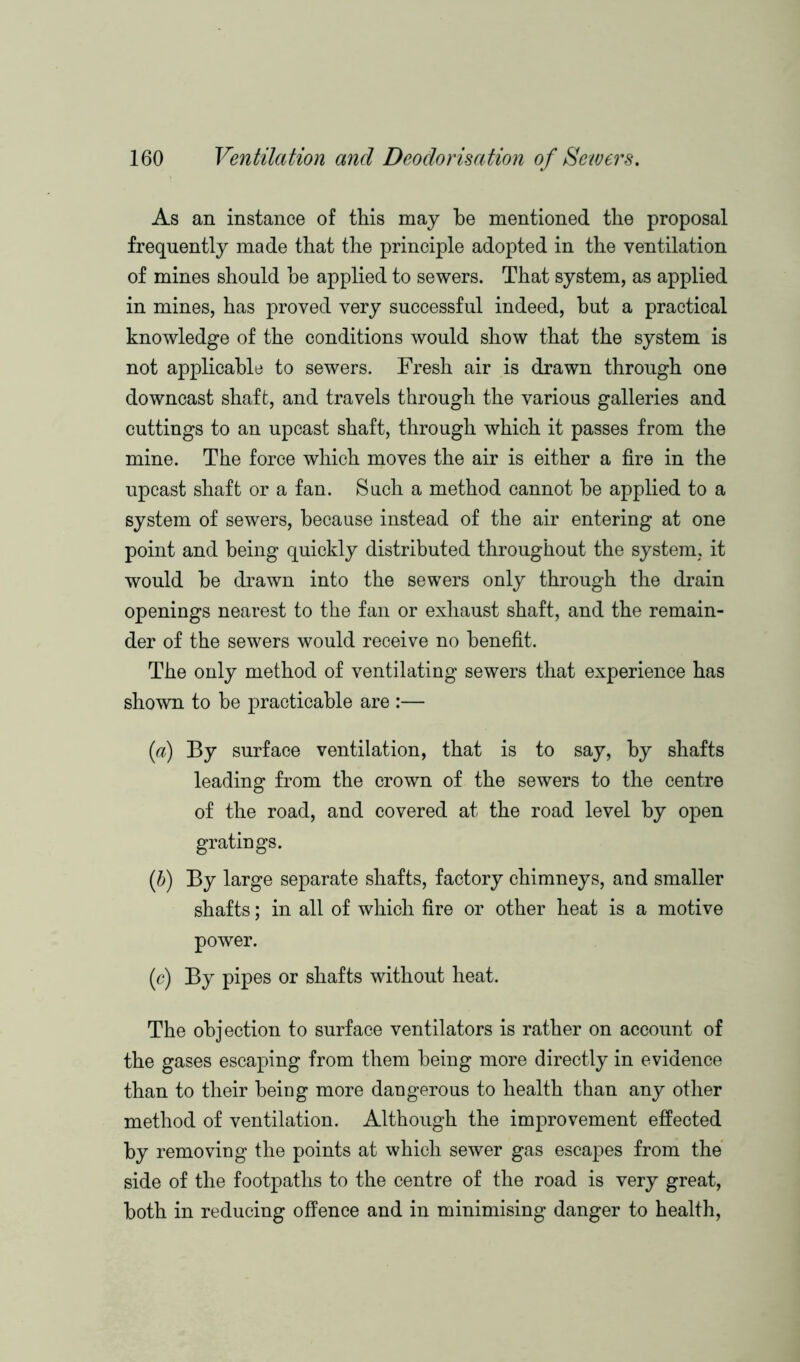 As an instance of this may be mentioned the proposal frequently made that the principle adopted in the ventilation of mines should he applied to sewers. That system, as applied in mines, has proved very successful indeed, hut a practical knowledge of the conditions would show that the system is not applicable to sewers. Fresh air is drawn through one downcast shaft, and travels through the various galleries and cuttings to an upcast shaft, through which it passes from the mine. The force which moves the air is either a fire in the upcast shaft or a fan. Such a method cannot he applied to a system of sewers, because instead of the air entering at one point and being quickly distributed throughout the system, it would he drawn into the sewers only through the drain openings nearest to the fan or exhaust shaft, and the remain- der of the sewers would receive no benefit. The only method of ventilating sewers that experience has shown to he practicable are :— (a) By surface ventilation, that is to say, by shafts leading from the crown of the sewers to the centre of the road, and covered at the road level by open gratings. (b) By large separate shafts, factory chimneys, and smaller shafts; in all of which fire or other heat is a motive power. (c) By pipes or shafts without heat. The objection to surface ventilators is rather on account of the gases escaping from them being more directly in evidence than to their being more dangerous to health than any other method of ventilation. Although the improvement effected by removing the points at which sewer gas escapes from the side of the footpaths to the centre of the road is very great, both in reducing offence and in minimising danger to health,
