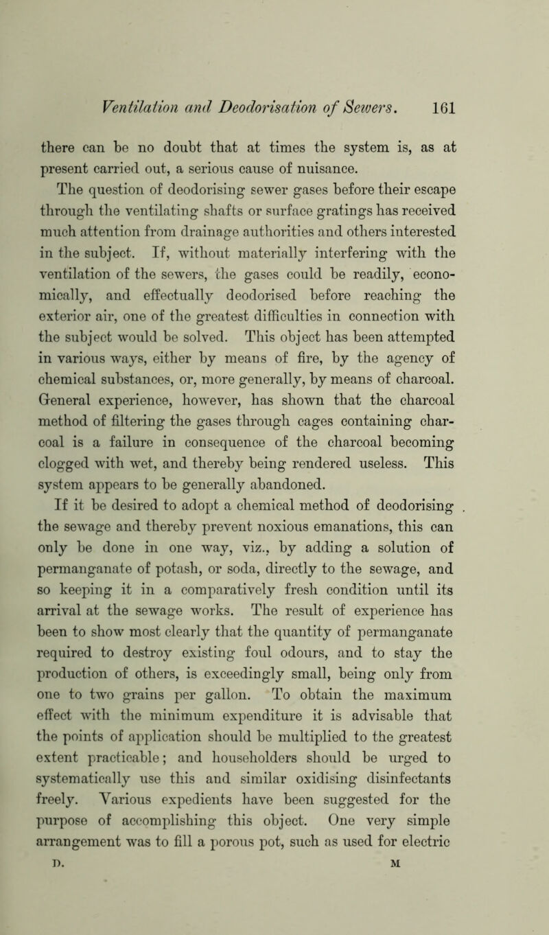 there can be no doubt that at times the system is, as at present carried out, a serious cause of nuisance. The question of deodorising sewer gases before their escape through the ventilating shafts or surface gratings has received much attention from drainage authorities and others interested in the subject. If, without materially interfering with the ventilation of the sewers, the gases could be readily, econo- mically, and effectually deodorised before reaching the exterior air, one of the greatest difficulties in connection with the subject would be solved. This object has been attempted in various ways, either by means of fire, by the agency of chemical substances, or, more generally, by means of charcoal. General experience, however, has shown that the charcoal method of filtering the gases through cages containing char- coal is a failure in consequence of the charcoal becoming clogged with wet, and thereby being rendered useless. This system appears to be generally abandoned. If it be desired to adopt a chemical method of deodorising the sewage and thereby prevent noxious emanations, this can only be done in one way, viz., by adding a solution of permanganate of potash, or soda, directly to the sewage, and so keeping it in a comparatively fresh condition until its arrival at the sewage works. The result of experience has been to show most clearly that the quantity of permanganate required to destroy existing foul odours, and to stay the production of others, is exceedingly small, being only from one to two grains per gallon. To obtain the maximum effect with the minimum expenditure it is advisable that the points of application should be multiplied to the greatest extent practicable; and householders should be urged to systematically use this and similar oxidising disinfectants freely. Various expedients have been suggested for the purpose of accomplishing this object. One very simple arrangement was to fill a porous pot, such as used for electric r>. M