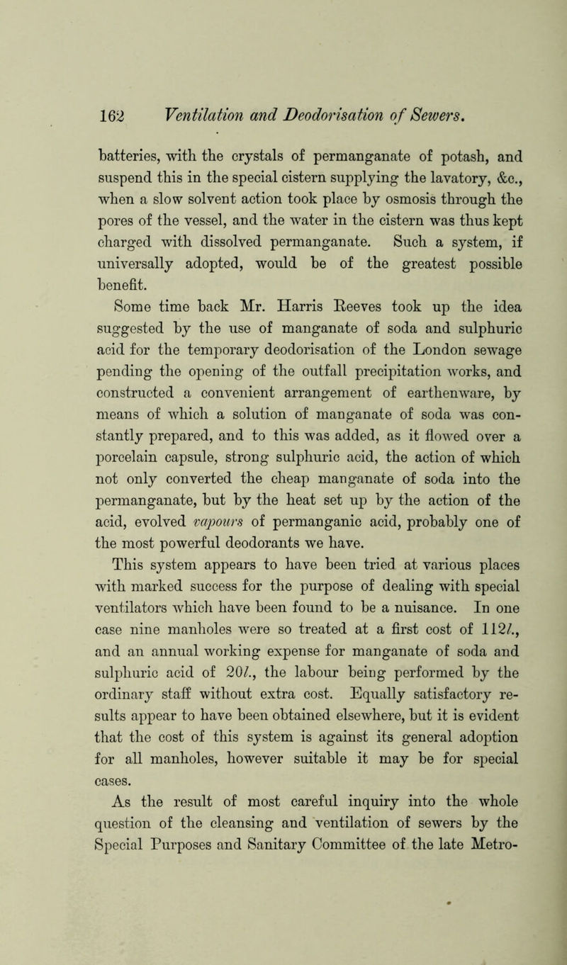 batteries, with the crystals of permanganate of potash, and suspend this in the special cistern supplying the lavatory, &c., when a slow solvent action took place by osmosis through the pores of the vessel, and the water in the cistern was thus kept charged with dissolved permanganate. Such a system, if universally adopted, would be of the greatest possible benefit. Some time back Mr. Harris Reeves took up the idea suggested by the use of manganate of soda and sulphuric acid for the temj>orary deodorisation of the London sewage pending the opening of the outfall precipitation works, and constructed a convenient arrangement of earthenware, by means of which a solution of manganate of soda was con- stantly prepared, and to this was added, as it flowed over a porcelain capsule, strong sulphuric acid, the action of which not only converted the cheap manganate of soda into the permanganate, but by the heat set up by the action of the acid, evolved vapours of permanganic acid, probably one of the most powerful deodorants we have. This system appears to have been tried at various places with marked success for the purpose of dealing with special ventilators which have been found to be a nuisance. In one case nine manholes were so treated at a first cost of 112/., and an annual working expense for manganate of soda and sulphuric acid of 20/., the labour beiog performed by the ordinary staff without extra cost. Equally satisfactory re- sults appear to have been obtained elsewhere, but it is evident that the cost of this system is against its general adoption for all manholes, however suitable it may be for special cases. As the result of most careful inquiry into the whole question of the cleansing and ventilation of sewers by the Special Purposes and Sanitary Committee of the late Metro-
