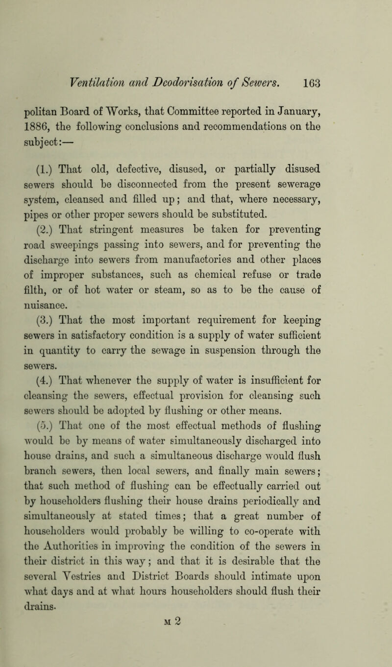 politan Board of Works, that Committee reported in January, 1886, the following conclusions and recommendations on the subject:— (1.) That old, defective, disused, or partially disused sewers should be disconnected from the present sewerage system, cleansed and filled up; and that, where necessary, pipes or other proper sewers should be substituted. (2.) That stringent measures be taken for preventing road sweepings passing into sewers, and for preventing the discharge into sewers from manufactories and other places of improper substances, such as chemical refuse or trade filth, or of hot water or steam, so as to be the cause of nuisance. (3.) That the most important requirement for keeping sewers in satisfactory condition is a supply of water sufficient in quantity to carry the sewage in suspension through the sewers. (4.) That whenever the supply of water is insufficient for cleansing the sewers, effectual provision for cleansing such sewers should be adopted by flushing or other means. (5.) That one of the most effectual methods of flushing would be by means of water simultaneously discharged into house drains, and such a simultaneous discharge would flush branch sewers, then local sewers, and finally main sewers; that such method of flushing can be effectually carried out by householders flushing their house drains periodically and simultaneously at stated times; that a great number of householders would probably be willing to co-operate with the Authorities in improving the condition of the sewers in their district in this way; and that it is desirable that the several Yestries and District Boards should intimate upon what days and at what hours householders should flush their drains. m 2