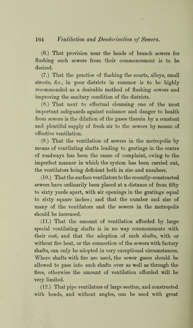 (6.) That provision near the heads of branch sewers for flushing such sewers from their commencement is to be desired. (7.) That the practice of flushing the courts, alleys, small streets, &c., in poor districts in summer is to be highly recommended as a desirable method of flushing sewers and improving the sanitary condition of the districts. (8.) That next to effectual cleansing one of the most important safeguards against nuisance and danger to health from sewers is the dilution of the gases therein by a constant and plentiful supply of fresh air to the sewers by means of effective ventilation. (9.) That the ventilation of sewers in the metropolis by means of ventilating shafts leading to gratings in the centre of roadways has been the cause of complaint, owing to the imperfect manner in which the system has been carried out, the ventilators being deficient both in size and numbers. (10.) That the surface ventilators to the recently-constructed sewers have ordinarily been placed at a distance of from fifty to sixty yards apart, with air openings in the gratings equal to sixty square inches; and that the number and size of many of the ventilators and the sewers in the metropolis should be increased. (11.) That the amount of ventilation afforded by large special ventilating shafts is in no way commensurate with their cost, and that the adoption of such shafts, with or without fire heat, or the connection of the sewers with factory shafts, can only be adopted in very exceptional circumstances. Where shafts with fire are used, the sewer gases should be allowed to pass into such shafts over as well as through the fires, otherwise the amount of ventilation afforded will be very limited. (12.) That pipe ventilators of large section, and constructed with bends, and without angles, can be used with great