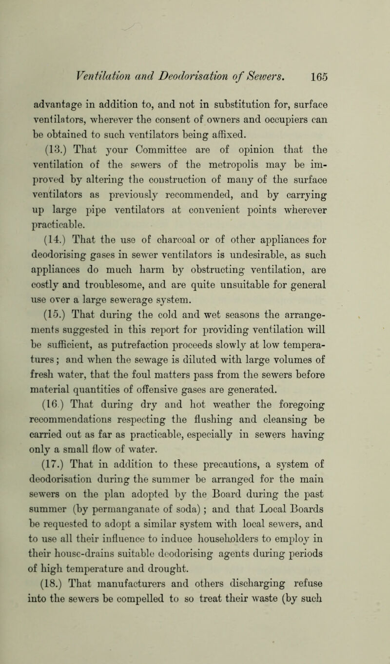 advantage in addition to, and not in substitution for, surface ventilators, wherever tbe consent of owners and occupiers can be obtained to such ventilators being affixed. (13.) That your Committee are of opinion that the ventilation of the sewers of the metropolis may be im- proved by altering the construction of many of the surface ventilators as previously recommended, and by carrying up large pipe ventilators at convenient points wherever practicable. (14.) That the use of charcoal or of other appliances for deodorising gases in sewrer ventilators is undesirable, as such appliances do much harm by obstructing ventilation, are costly and troublesome, and are quite unsuitable for general use over a large sewerage system. (15.) That during the cold and wet seasons the arrange- ments suggested in this report for providing ventilation will be sufficient, as putrefaction proceeds slowly at low tempera- tures ; and when the sewage is diluted with large volumes of fresh water, that the foul matters pass from the sewers before material quantities of offensive gases are generated. (16.) That during dry and hot weather the foregoing recommendations respecting the flushing and cleansing be carried out as far as practicable, especially in sewers having only a small flow of water. (17.) That in addition to these precautions, a system of deodorisation during the summer be arranged for the main sewers on the plan adopted by the Board during the past summer (by permanganate of soda); and that Local Boards be requested to adopt a similar system with local sewers, and to use all their influence to induce householders to employ in their house-drains suitable deodorising agents during periods of high temperature and drought. (18.) That manufacturers and others discharging refuse into the sewers be compelled to so treat their waste (by such