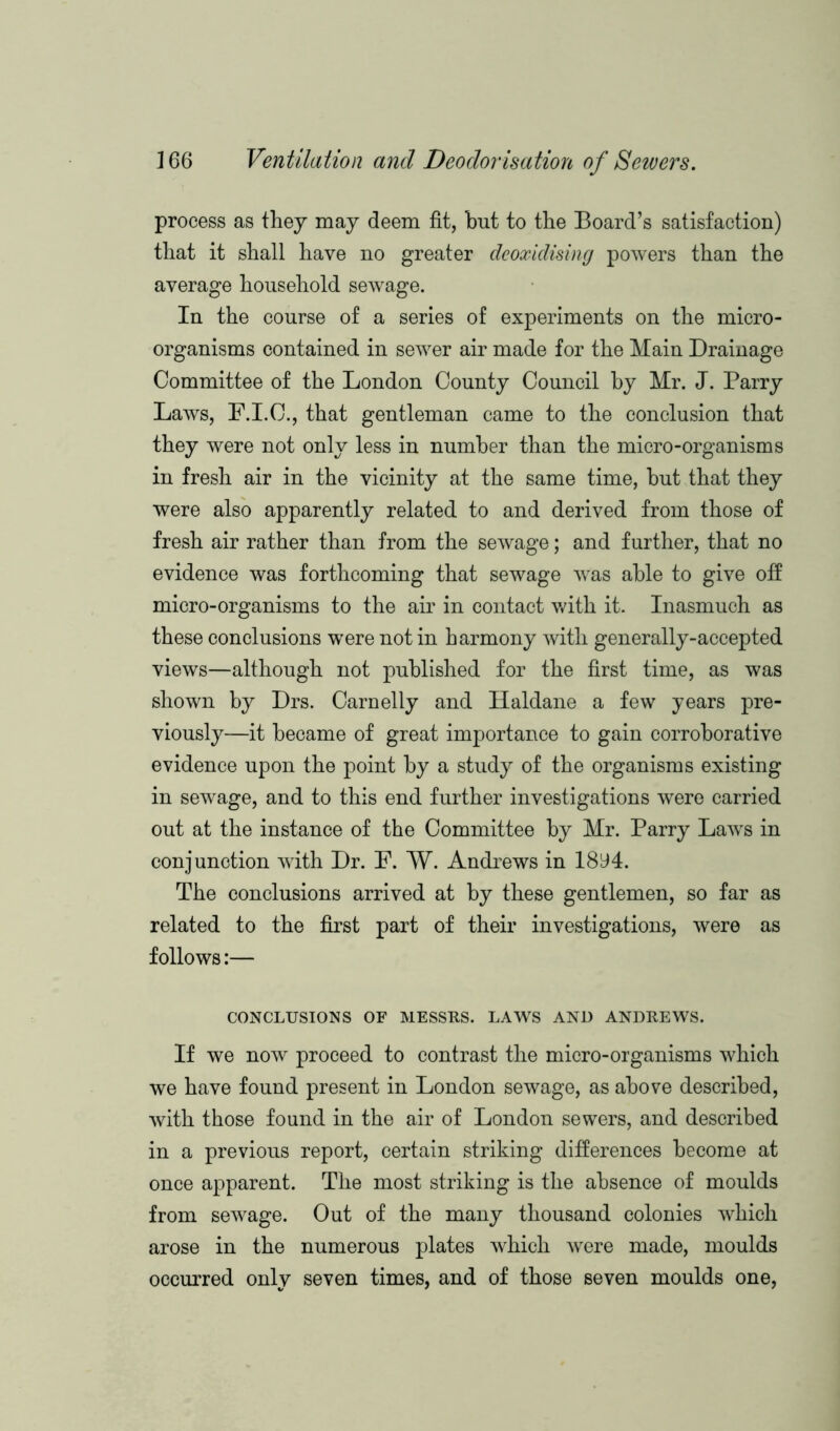 process as they may deem fit, but to the Board’s satisfaction) that it shall have no greater deoxidising powers than the average household sewage. In the course of a series of experiments on the micro- organisms contained in sewer air made for the Main Drainage Committee of the London County Council by Mr. J. Parry Laws, F.I.C., that gentleman came to the conclusion that they were not only less in number than the micro-organisms in fresh air in the vicinity at the same time, but that they were also apparently related to and derived from those of fresh air rather than from the sewage; and further, that no evidence was forthcoming that sewage was able to give off micro-organisms to the air in contact with it. Inasmuch as these conclusions were not in harmony with generally-accepted views—although not published for the first time, as was shown by Drs. Carnelly and Haldane a few years pre- viously—it became of great importance to gain corroborative evidence upon the point by a study of the organisms existing in sewage, and to this end further investigations were carried out at the instance of the Committee by Mr. Parry Laws in conjunction with Dr. F. W. Andrews in 18y4. The conclusions arrived at by these gentlemen, so far as related to the first part of their investigations, were as follows:— CONCLUSIONS OF MESSRS. LAWS AND ANDREWS. If we now proceed to contrast the micro-organisms which we have found present in London sewage, as above described, with those found in the air of London sewers, and described in a previous report, certain striking differences become at once apparent. The most striking is the absence of moulds from sewage. Out of the many thousand colonies which arose in the numerous plates which were made, moulds occurred only seven times, and of those seven moulds one,