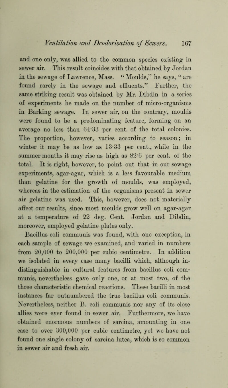 and one only, was allied to the common species existing in sewer air. This result coincides with that obtained by Jordan in the sewage of Lawrence, Mass. “ Moulds,” he says, “ are found rarely in the sewage and effluents.” Further, the same striking result was obtained by Mr. Dibdin in a series of experiments he made on the number of micro-organisms in Barking sewage. In sewer air, on the contrary, moulds were found to be a predominating feature, forming on an average no less than 64*33 per cent, of the total colonies. The proportion, however, varies according to season; in winter it may be as Ioav as 13*33 per cent., while in the summer months it may rise as high as 82*6 per cent, of the total. It is right, however, to point out that in our sewage experiments, agar-agar, which is a less favourable medium than gelatine for the growth of moulds, was employed, whereas in the estimation of the organisms present in sewer air gelatine was used. This, however, does not materially affect our results, since most moulds grow well on agar-agar at a temperature of 22 deg. Cent. Jordan and Dibdin, moreover, employed gelatine plates only. Bacillus coli communis was found, with one exception, in each sample of sewage we examined, and varied in numbers from 20,000 to 200,000 per cubic centimetre. In addition we isolated in every case many bacilli which, although in- distinguishable in cultural features from bacillus coli com- munis, nevertheless gave only one, or at most two, of the three characteristic chemical reactions. These bacilli in most instances far outnumbered the true bacillus coli communis. Nevertheless, neither B. coli communis nor any of its close allies were ever found in sewer air. Furthermore, we have obtained enormous numbers of sarcina, amounting in one case to over 300,000 per cubic centimetre, yet we have not found one single colony of sarcina lutea, which is so common in sewer air and fresh air.