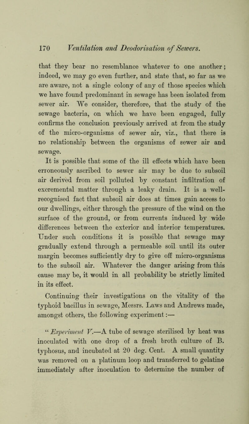 that they hear no resemblance whatever to one another; indeed, we may go even further, and state that, so far as we are aware, not a single colony of any of those species which we have found predominant in sewage has been isolated from sewer air. We consider, therefore, that the study of the sewage bacteria, on which we have been engaged, fully confirms the conclusion previously arrived at from the study of the micro-organisms of sewer air, viz., that Ihere is no relationship between the organisms of sewer air and sewage. It is possible that some of the ill effects which have been erroneously ascribed to sewer air may he due to subsoil air derived from soil polluted by constant infiltration of excremental matter through a leaky drain. It is a well- recognised fact that subsoil air does at times gain access to our dwellings, either through the pressure of the wind on the surface of the ground, or from currents induced by wide differences between the exterior and interior temperatures. Under such conditions it is possible that sewage may gradually extend through a permeable soil until its outer margin becomes sufficiently dry to give off micro-organisms to the subsoil air. Whatever the danger arising from this cause may be, it would in all probability he strictly limited in its effect. Continuing their investigations on the vitality of the typhoid bacillus in sewage, Messrs. Laws and Andrews made, amongst others, the following experiment:— “ Experiment V.—A tube of sewage sterilised by heat was inoculated with one drop of a fresh broth culture of B. typhosus, and incubated at 20 deg. Cent. A small quantity was removed on a platinum loop and transferred to gelatine immediately after inoculation to determine the number of