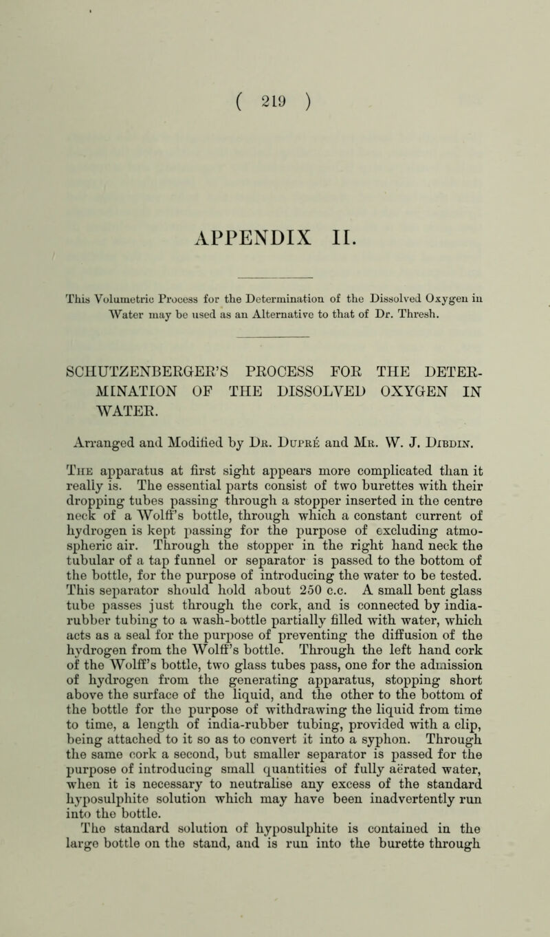 APPENDIX II. This Volumetric Process for the Determination of the Dissolved Oxygen in Water may be used as an Alternative to that of Dr. Thresh. SCHUTZENBERGER’S PROCESS FOR THE DETER- MINATION OF THE DISSOLVED OXYGEN IN WATER. Arranged and Modified by Da. Dupre and Mr. W. J. Dibdin. The apparatus at first sight appears more complicated than it really is. The essential parts consist of two burettes with their dropping tubes passing through a stopper inserted in the centre neck of a Wolff’s bottle, through which a constant current of hydrogen is kept passing for the purpose of excluding atmo- spheric air. Through the stopper in the right hand neck the tubular of a tap funnel or separator is passed to the bottom of the bottle, for the purpose of introducing the water to be tested. This separator should hold about 250 c.c. A small bent glass tube passes just through the cork, and is connected by india- rubber tubing to a wash-bottle partially filled with water, which acts as a seal for the purpose of preventing the diffusion of the hydrogen from the Wolff’s bottle. Through the left hand cork of the Wolff’s bottle, two glass tubes pass, one for the admission of hydrogen from the generating apparatus, stopping short above the surface of the liquid, and the other to the bottom of the bottle for the purpose of withdrawing the liquid from time to time, a length of india-rubber tubing, provided with a clip, being attached to it so as to convert it into a syphon. Through the same cork a second, but smaller separator is passed for the purpose of introducing small quantities of fully aerated water, when it is necessary to neutralise any excess of the standard hyposulphite solution which may have been inadvertently run into the bottle. The standard solution of hyposulphite is contained in the large bottle on the stand, and is run into the burette through