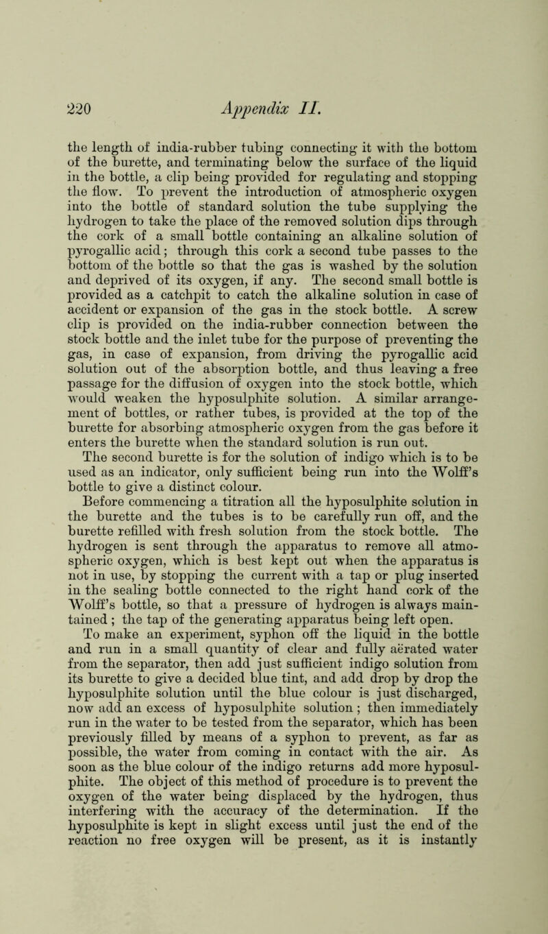 the length of india-rubber tubing connecting it with the bottom of the burette, and terminating below the surface of the liquid in the bottle, a clip being provided for regulating and stopping the flow. To prevent the introduction of atmospheric oxygen into the bottle of standard solution the tube supplying the hydrogen to take the place of the removed solution dips through the cork of a small bottle containing an alkaline solution of pyrogallic acid; through this cork a second tube passes to the bottom of the bottle so that the gas is washed by the solution and deprived of its oxygen, if any. The second small bottle is provided as a catchpit to catch the alkaline solution in case of accident or expansion of the gas in the stock bottle. A screw clip is provided on the india-rubber connection between the stock bottle and the inlet tube for the purpose of preventing the gas, in case of expansion, from driving the pyrogallic acid solution out of the absorption bottle, and thus leaving a free passage for the diffusion of oxygen into the stock bottle, which would weaken the hyposulphite solution. A similar arrange- ment of bottles, or rather tubes, is provided at the top of the burette for absorbing atmospheric oxygen from the gas before it enters the burette when the standard solution is run out. The second burette is for the solution of indigo which is to be used as an indicator, only sufficient being run into the Wolff’s bottle to give a distinct colour. Before commencing a titration all the hyposulphite solution in the burette and the tubes is to be carefully run off, and the burette refilled with fresh solution from the stock bottle. The hydrogen is sent through the apparatus to remove all atmo- spheric oxygen, which is best kept out when the apparatus is not in use, by stopping the current with a tap or plug inserted in the sealing bottle connected to the right hand cork of the Wolff’s bottle, so that a pressure of hydrogen is always main- tained ; the tap of the generating apparatus being left open. To make an experiment, syphon off the liquid in the bottle and run in a small quantity of clear and fully aerated water from the separator, then add just sufficient indigo solution from its burette to give a decided blue tint, and add drop by drop the hyposulphite solution until the blue colour is just discharged, now add an excess of hyposulphite solution ; then immediately run in the water to be tested from the separator, which has been previously filled by means of a syphon to prevent, as far as possible, the water from coming in contact with the air. As soon as the blue colour of the indigo returns add more hyposul- phite. The object of this method of procedure is to prevent the oxygen of the water being displaced by the hydrogen, thus interfering with the accuracy of the determination. If the hyposulphite is kept in slight excess until just the end of the reaction no free oxygen will be present, as it is instantly