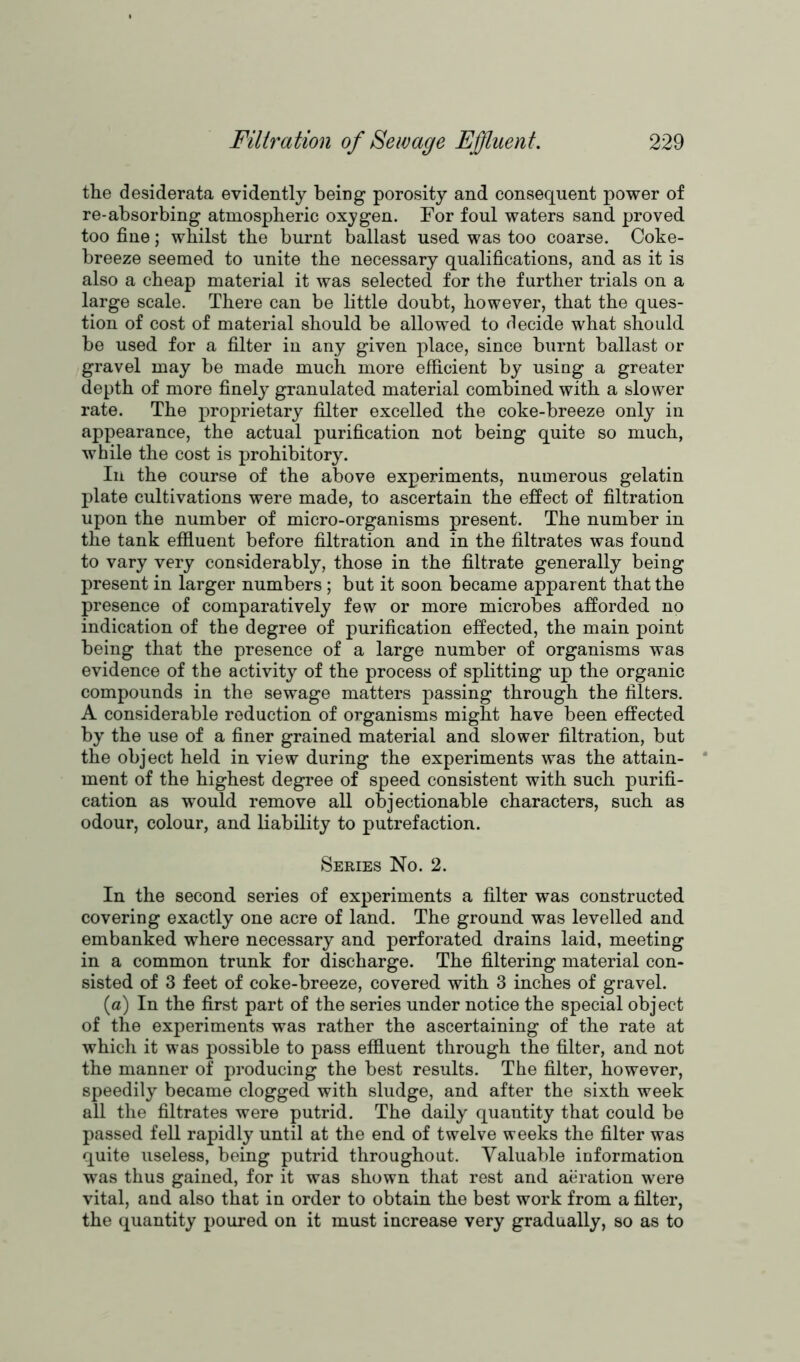 the desiderata evidently being porosity and consequent power of re-absorbing atmospheric oxygen. For foul waters sand proved too fine; whilst the burnt ballast used was too coarse. Coke- breeze seemed to unite the necessary qualifications, and as it is also a cheap material it was selected for the further trials on a large scale. There can be little doubt, however, that the ques- tion of cost of material should be allowed to decide what should be used for a filter in any given place, since burnt ballast or gravel may be made much more efficient by using a greater depth of more finely granulated material combined with a slower rate. The proprietary filter excelled the coke-breeze only in appearance, the actual purification not being quite so much, while the cost is prohibitory. In the course of the above experiments, numerous gelatin plate cultivations were made, to ascertain the effect of filtration upon the number of micro-organisms present. The number in the tank effluent before filtration and in the filtrates was found to vary very considerably, those in the filtrate generally being present in larger numbers; but it soon became apparent that the presence of comparatively few or more microbes afforded no indication of the degree of purification effected, the main point being that the presence of a large number of organisms was evidence of the activity of the process of splitting up the organic compounds in the sewage matters passing through the filters. A considerable reduction of organisms might have been effected by the use of a finer grained material and slower filtration, but the object held in view during the experiments was the attain- ment of the highest degree of speed consistent with such purifi- cation as would remove all objectionable characters, such as odour, colour, and liability to putrefaction. Series No. 2. In the second series of experiments a filter was constructed covering exactly one acre of land. The ground was levelled and embanked where necessary and perforated drains laid, meeting in a common trunk for discharge. The filtering material con- sisted of 3 feet of coke-breeze, covered with 3 inches of gravel. (a) In the first part of the series under notice the special object of the experiments was rather the ascertaining of the rate at which it was possible to pass effluent through the filter, and not the manner of producing the best results. The filter, however, speedily became clogged with sludge, and after the sixth week all the filtrates were putrid. The daily quantity that could be passed fell rapidly until at the end of twelve weeks the filter was quite useless, being putrid throughout. Valuable information was thus gained, for it was shown that rest and aeration were vital, and also that in order to obtain the best work from a filter, the quantity poured on it must increase very gradually, so as to
