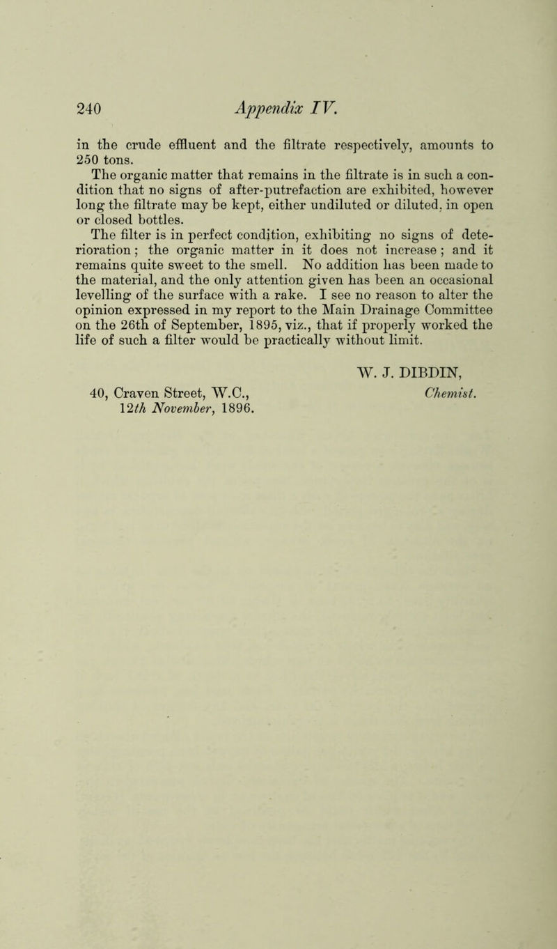 in the crude effluent and the filtrate respectively, amounts to 250 tons. The organic matter that remains in the filtrate is in such a con- dition that no signs of after-putrefaction are exhibited, however long the filtrate may be kept, either undiluted or diluted, in open or closed bottles. The filter is in perfect condition, exhibiting no signs of dete- rioration ; the organic matter in it does not increase ; and it remains quite sweet to the smell. No addition has been made to the material, and the only attention given has been an occasional levelling of the surface with a rake. I see no reason to alter the opinion expressed in my report to the Main Drainage Committee on the 26th of September, 1895, viz., that if properly worked the life of such a filter would be practically without limit. W. J. DIBDIN, 40, Craven Street, W.C., Chemist. 12th November, 1896.