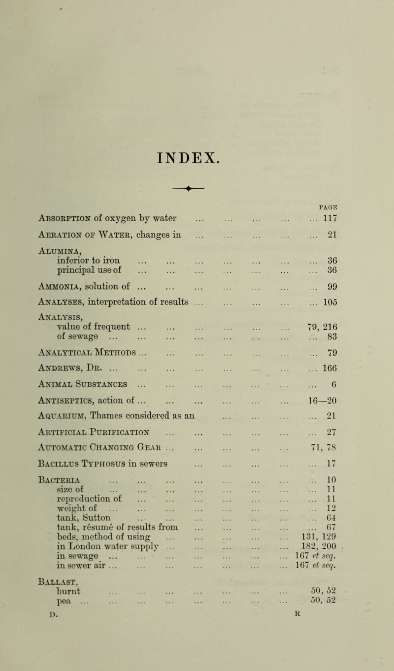 INDEX Absorption of oxygen by water PAGE 117 Aeration of Water, changes in 21 Alumina, inferior to iron 36 principal use of 36 Ammonia, solution of 99 Analyses, interpretation of results ... 105 Analysis, value of frequent 79, 216 of sewage 83 Analytical Methods 79 Andrews, Dr 166 Animal Substances 6 Antiseptics, action of 16—20 Aquarium, Thames considered as an 21 Artificial Purification 27 Automatic Changing Gear 71, 78 Bacillus Typhosus in sewers 17 Bacteria 10 size of 11 reproduction of 11 weight of 12 tank, Sutton 64 tank, resume of results from ... 67 beds, method of using 131, 129 in London water supply 182, 200 in sewage ... 167 et seq. in sewer air ... 167 et seq. Ballast, burnt 50, 52 pea ... 50, 52 1). R