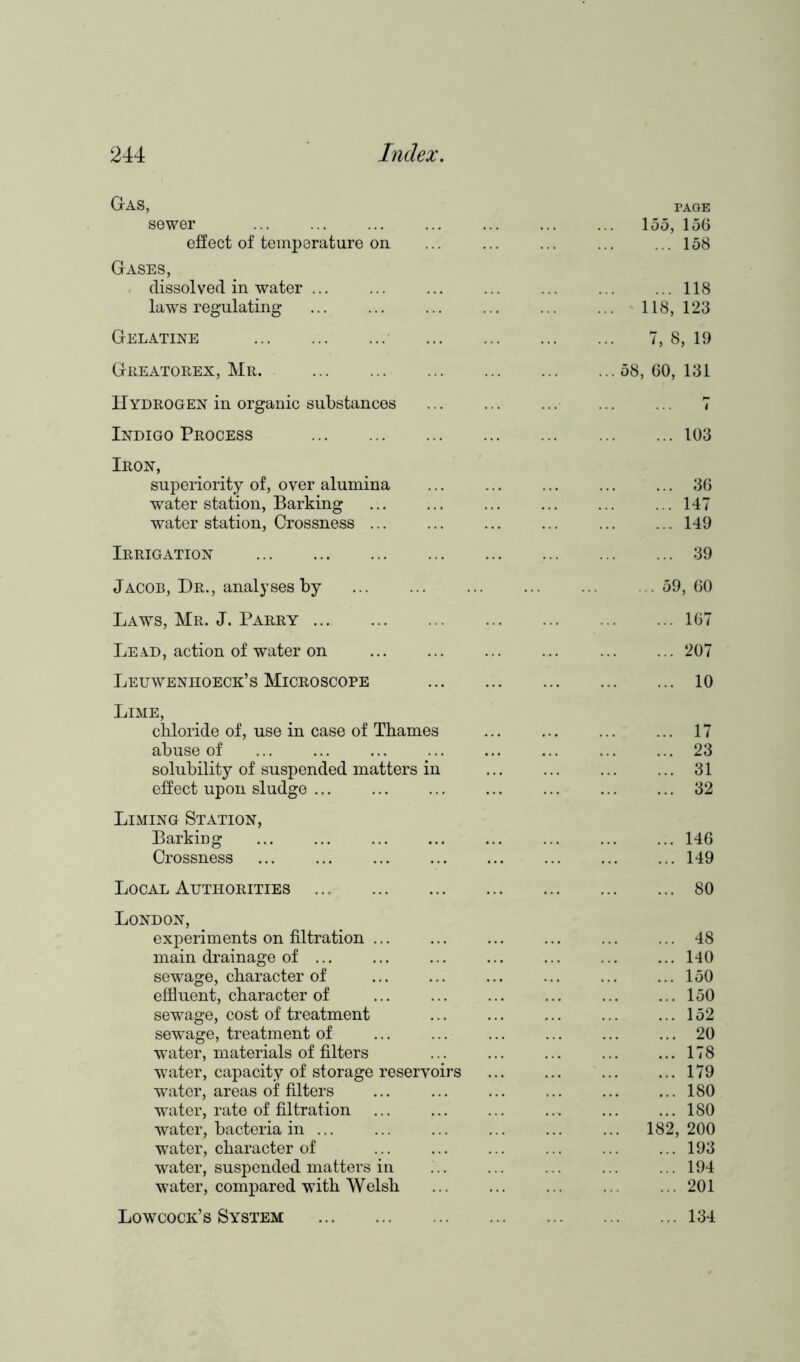 Gas, PAGE sewer 155, 156 effect of temperature on 158 Gases, dissolved in water ... 118 laws regulating 118, 123 Gelatine 7, 8, 19 Greatorex, Mr. 58, 60, 131 Hydrogen in organic substances i Indigo Process 103 Iron, superiority of, over alumina 36 water station, Barking 147 water station, Crossness 149 Irrigation 39 Jacob, Dr., analyses by 59, 60 Laws, Mr. J. Parry 167 Lead, action of water on 207 Leuwenhoeck’s Microscope 10 Lime, chloride of, use in case of Thames 17 abuse of 23 solubility of suspended matters in 31 effect upon sludge ... ... 32 Liming Station, Barking 146 Crossness 149 Local Authorities 80 London, experiments on filtration ... 48 main drainage of ... 140 sewage, character of 150 effluent, character of 150 sewage, cost of treatment 152 sewage, treatment of water, materials of filters 20 178 water, capacity of storage reservoirs 179 water, areas of filters 180 water, rate of filtration 180 water, bacteria in 182, 200 water, character of 193 water, suspended matters in 194 water, compared with Welsh 201 Lowcock’s System 134