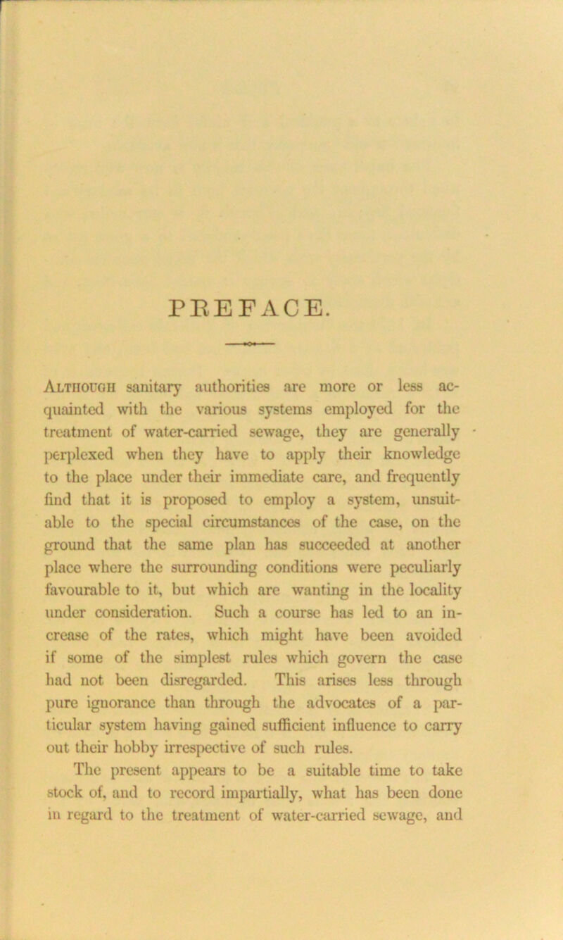 PBEFACE. Although sanitary authorities are more or less ac- quainted with the various systems employed for the treatment of water-carried sewage, they are generally - perplexed when they have to apply their knowledge to the place under their immediate care, and frequently find that it is proposed to employ a system, unsuit- able to the special circumstances of the case, on the ground that the same plan has succeeded at another place where the surrounding conditions were peculiarly favourable to it, but which are wanting in the locality under consideration. Such a course has led to an in- crease of the rates, which might have been avoided if some of the simplest rules which govern the case had not been disregarded. This arises less through pure ignorance than through the advocates of a par- ticular system having gained sufficient influence to carry out their hobby irrespective of such rules. The present appears to be a suitable time to take stock of. and to record impartially, what has been done m regard to the treatment of water-carried sewage, and