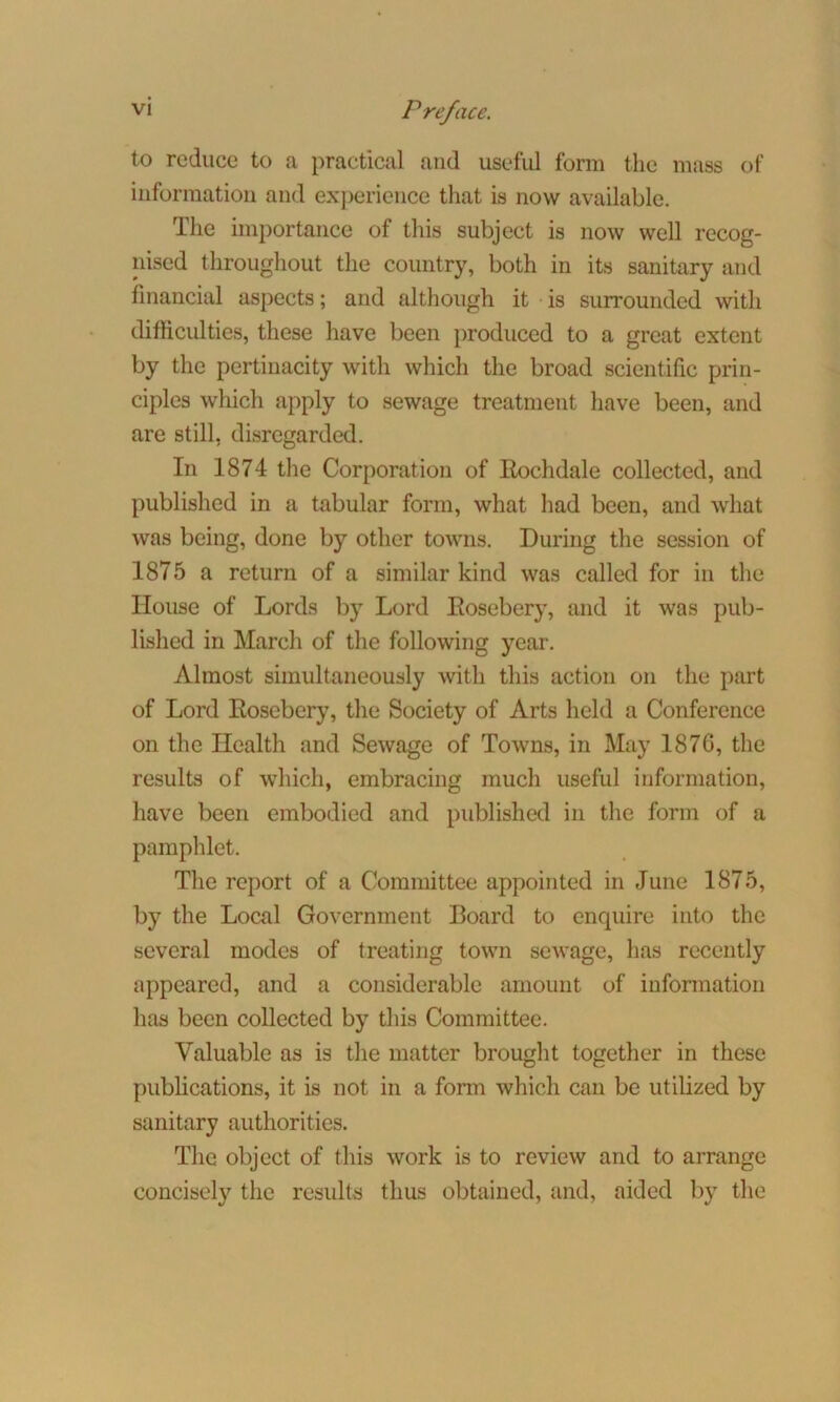 to reduce to a practical and useful form the mass of information and experience that is now available. The importance of this subject is now well recog- nised throughout the country, both in its sanitary and financial aspects; and although it is surrounded with difficulties, these have been produced to a great extent by the pertinacity with which the broad scientific prin- ciples which apply to sewage treatment have been, and are still, disregarded. In 1874 the Corporation of Rochdale collected, and published in a tabular form, what had been, and what was being, done by other towns. During the session of 1875 a return of a similar kind was called for in the House of Lords by Lord Rosebery, and it was pub- lished in March of the following year. Almost simultaneously with this action on the part of Lord Rosebery, the Society of Arts held a Conference on the Health and Sewage of Towns, in May 1876, the results of which, embracing much useful information, have been embodied and published in the form of a pamphlet. The report of a Committee appointed in June 1875, by the Local Government Board to enquire into the several modes of treating town sewage, has recently appeared, and a considerable amount of information has been collected by this Committee. Valuable as is the matter brought together in these publications, it is not in a form which can be utilized by sanitary authorities. The object of this work is to review and to arrange concisely the results thus obtained, and, aided by the