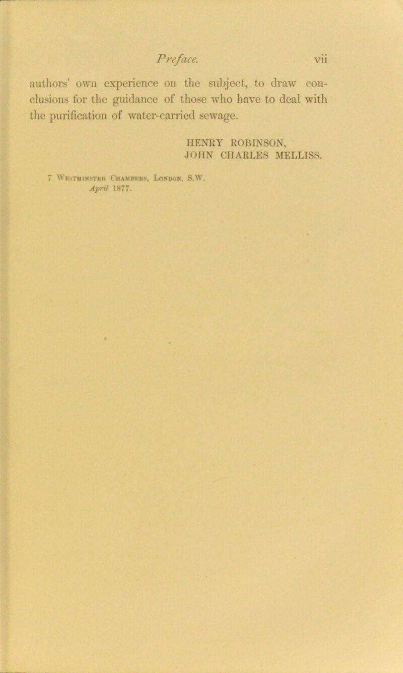 authors’ own experience on the subject, to draw con- clusions for the guidance of those who have to deal with the purification of water-carried sewage. HENRY ROBINSON, JOHN CHARLES MELLISS. 7 WRsmmsTKR Chambers, London, S.W. April 1877.