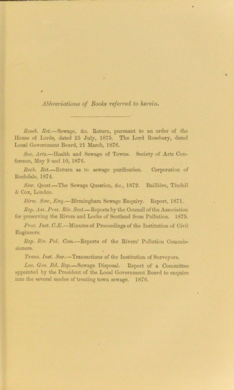 Abbreviations of Books referred to herein. Itoseb. Bet.—Sewage, &c. Return, pursuant to an order of the House of Lords, dated 25 July, 1875. The Lord Rosebery, dated Local Government Board, 21 March, 1876. Soc. Arts.—Health and Sewage of Towns. Society of Arts Con- ference, May 9 and 10, 1876. Roch. Ret.—Return as to sewage purification. Corporation of Rochdale, 1874. Seic. Quest.—The Sewage Question. <ic., 1872. Bailli&re, Tindall & Cox, London. Birm. Seu\ Enq.—Birmingham Sewage Enquiry. Report, 1871. Rep. Ass. Pres. Riv. Scot.—Reports by the Council of the Association for preserving the Rivers and Lochs of Scotland from Pollution. 1875. Proc. Inst. C.E.—Minutes of Proceedings of the Institution of Civil Engineers. Rep. Riv. Pol. Com.—Reports of the Rivers’ Pollution Commis- sioners. Trans. Inst. Sur.—Transactions of the Institution of Surveyors. Loc. Gov. Bid. Rep.—Sewage Disposal. Report of a Committee appointed by the President of the Local Government Board to enquire into the several modes of treating town sewage. 1876.