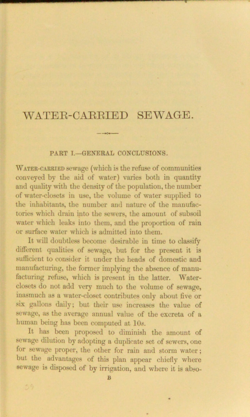 WATER-CARRIED SEWAGE. PART I.—GENERAL CONCLUSIONS. Water-carried sewage (which is the refuse of communities conveyed by the aid of water) varies both in quantity and quality with the density of the population, the number of water-closets in use, the volume of water supplied to the inhabitants, the number and nature of the manufac- tories which drain into the sewers, the amount of subsoil water which leaks into them, and the proportion of rain or surface water which is admitted into them. It will doubtless become desirable in time to classify different qualities of sewage, but for the present it is sufficient to consider it under the heads of domestic and manufacturing, the former implying the absence of raanu- facturing refuse, which is present in the latter. Water- closets do not add very much to the volume of sewage, inasmuch as a water-closet contributes only about five or six gallons daily; but their use increases the value of sewage, as the average annual value of the excreta of a human being has been computed at 10s. It has been proposed to diminish the amount of sewage dilution by adopting a duplicate set of sewers, one lor sewage proper, the other for rain and storm water; but the advantages of this plan appear chiefly where sewage is disposed of by irrigation, and where it is abso- B