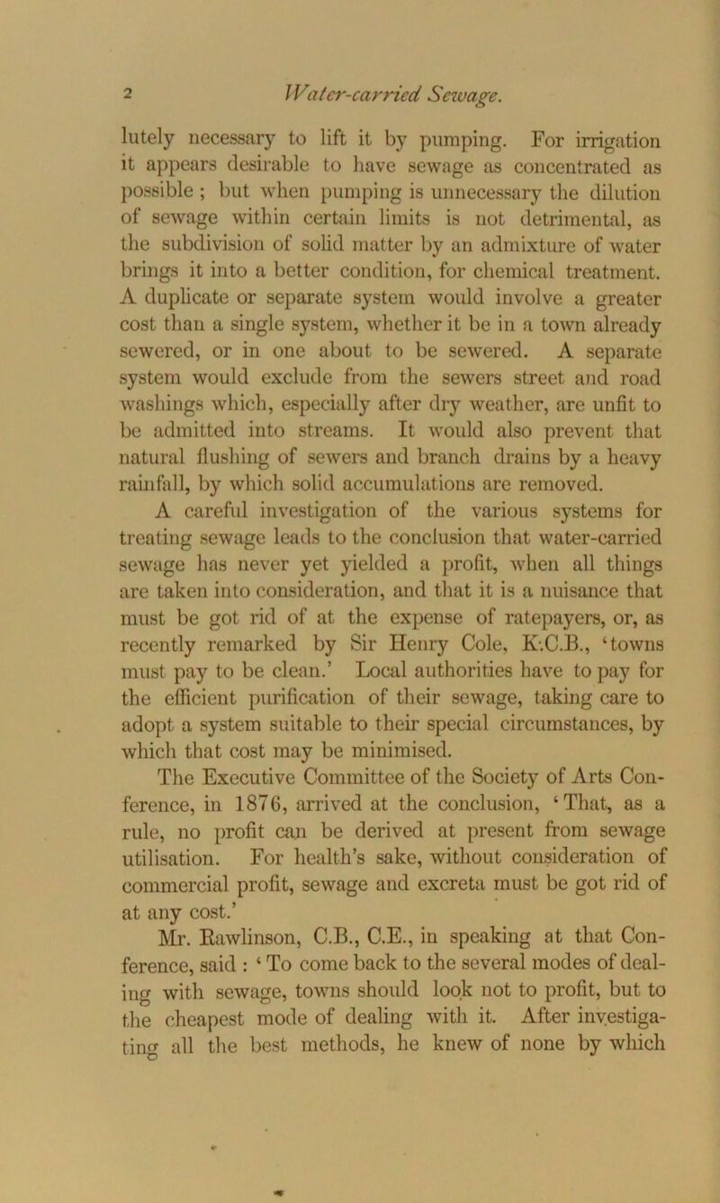 lutely necessary to lift it by pumping. For irrigation it appears desirable to have sewage as concentrated as possible ; but when pumping is unnecessary the dilution of sewage within certain limits is not detrimental, as the subdivision of solid matter by an admixture of water brings it into a better condition, for chemical treatment. A duplicate or separate system would involve a greater cost than a single system, whether it be in a town already sewered, or in one about to be sewered. A separate system would exclude from the sewers street and road washings which, especially after dry weather, are unfit to be admitted into streams. It would also prevent that natural flushing of sewers and branch drains by a heavy rainfall, by which solid accumulations are removed. A careful investigation of the various systems for treating sewage leads to the conclusion that water-carried sewage has never yet yielded a profit, when all things are taken into consideration, and that it is a nuisance that must be got rid of at the expense of ratepayers, or, as recently remarked by Sir Henry Cole, K.C.B., ‘towns must pay to be clean.’ Local authorities have to pay for the efficient purification of their sewage, taking care to adopt a system suitable to their special circumstances, by which that cost may be minimised. The Executive Committee of the Society of Arts Con- ference, in 1876, arrived at the conclusion, ‘That, as a rule, no profit can be derived at present from sewage utilisation. For health’s sake, without consideration of commercial profit, sewage and excreta must be got rid of at any cost.’ Mr. Rawlinson, C.B., C.E., in speaking at that Con- ference, said : * To come back to the several modes of deal- ing with sewage, towns should look not to profit, but to the cheapest mode of dealing with it. After investiga- ting all the best methods, he knew of none by which