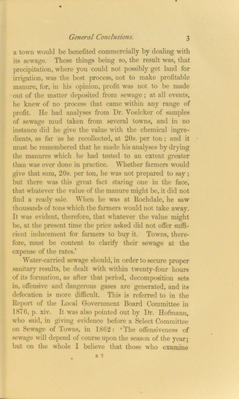 w a town would be benefited commercially by dealing with its sewage. These things being so, the result was, that precipitation, where you could not possibly get land for irrigation, was the best process, not to make profitable manure, for, in his opinion, profit was not to be made out of the matter deposited from sewage; at all events, he knew of no process that came within any range of profit. He had analyses from Dr. Voelcker of samples of sewage mud taken from several towns, and in no instance did he give the value with the chemical ingre- dients, as far as he recollected, at 20s. per ton; and it must be remembered that he made his analyses by drying the manures which he had tested to an extent greater than was ever done in practice. Whether farmers would give that sum, 20s. per ton, he was not prepared to say; but there was this great fact staring one in the face, that whatever the value of the manure might be, it did not find a ready sale. When he was at Rochdale, he saw thousands of tons which the farmers would not take away. It was evident, therefore, that whatever the value might be, at the present time the price asked did not offer suffi- cient inducement for farmers to buy it. Towns, there- fore, must be content to clarify their sewage at the expense of the rates.’ Water-carried sewage should, in order to secure proper sanitary results, be dealt with within twenty-four hours of its formation, as after that period, decomposition sets in, offensive and dangerous gases are generated, and its defecation is more difficult. This is referred to in the Report of the Local Government Board Committee in 1876, p. xiv. It was also pointed out by Dr. Hofmann, who said, in giving evidence before a Select Committee on Sewage of Towns, in 1862 : ‘The offensiveness of sewage will depend of course upon the season of the year; but on the whole I believe that those who examine B *2