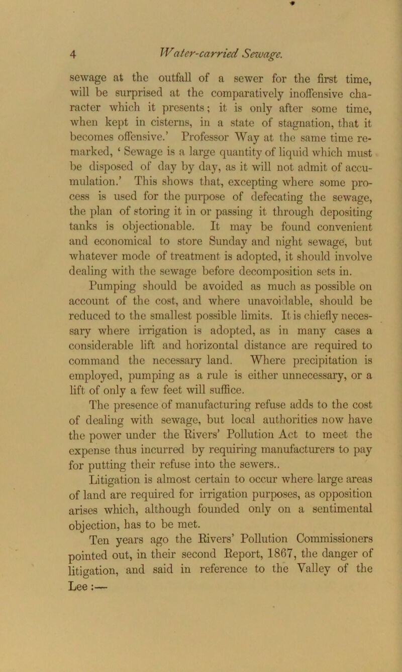 sewage at the outfall of a sewer for the first time, will be surprised at the comparatively inoffensive cha- racter which it presents; it is only after some time, when kept in cisterns, in a state of stagnation, that it becomes offensive.’ Professor Way at the same time re- marked, ‘ Sewage is a large quantity of liquid which must be disposed of day by day, as it will not admit of accu- mulation.’ This shows that, excepting where some pro- cess is used for the purpose of defecating the sewage, the plan of storing it in or passing it through depositing tanks is objectionable. It may be found convenient and economical to store Sunday and night sewage, but whatever mode of treatment is adopted, it should involve dealing with the sewage before decomposition sets in. Pumping should be avoided as much as possible on account of the cost, and where unavoidable, should be reduced to the smallest possible limits. It is chiefly neces- sary where irrigation is adopted, as in many cases a considerable lift and horizontal distance are required to command the necessary land. Where precipitation is employed, pumping as a rule is either unnecessary, or a lift of only a few feet will suffice. The presence of manufacturing refuse adds to the cost of dealing with sewage, but local authorities now have the power under the Elvers’ Pollution Act to meet the expense thus incurred by requiring manufacturers to pay for putting their refuse into the sewers.. Litigation is almost certain to occur where large areas of land are required for irrigation purposes, as opposition arises which, although founded only on a sentimental objection, has to be met. Ten years ago the Rivers’ Pollution Commissioners pointed out, in their second Report, 1867, the danger of litigation, and said in reference to the Valley of the Lee :—