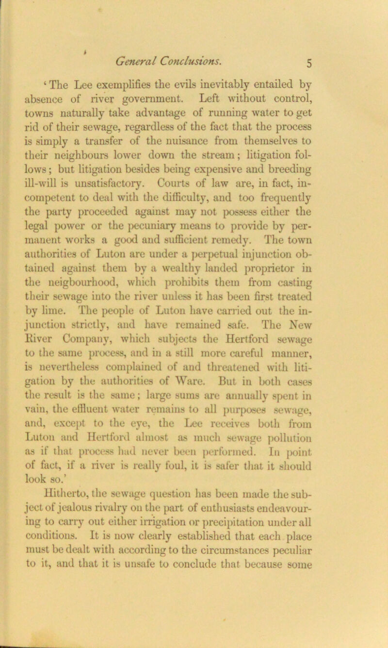 ‘ The Lee exemplifies the evils inevitably entailed by absence of river government. Left without control, towns naturally take advantage of rimning water to get rid of their sewage, regardless of the fact that the process is simply a transfer of the nuisance from themselves to their neighbours lower down the stream; litigation fol- lows ; but litigation besides being expensive and breeding ill-will is unsatisfactory. Courts of law are, in fact, in- competent to deal with the difficulty, and too frequently the party proceeded against may not possess either the legal power or the pecuniary means to provide by per- manent works a good and sufficient remedy. The town authorities of Luton are under a perpetual injunction ob- tained against them by a wealthy landed proprietor in the neigbourhood, which prohibits them from casting their sewage into the river unless it has been first treated by lime. The people of Luton have carried out the in- junction strictly, and have remained safe. The New Kiver Company, which subjects the Hertford sewage to the same process, and in a still more careful manner, is nevertheless complained of and threatened with liti- gation by the authorities of Ware. But in both cases the result is the same; large sums are annually spent in vain, the effiueut water remains to all purposes sewage, and, except to the eye, the Lee receives both from Luton and Hertford almost as much sewage pollution as if that process had never been performed. In point of fact, if a river is really foul, it is safer that it should look so.’ Hitherto, the sewiige question has been made the sub- ject of jealous rivalry on the part of enthusiasts endeavour- ing to carry out either irrigation or precipitation under all conditions. It is now clearly established that each place must be dealt with according to the circumstances peculiar to it, and that it is unsafe to conclude that because some