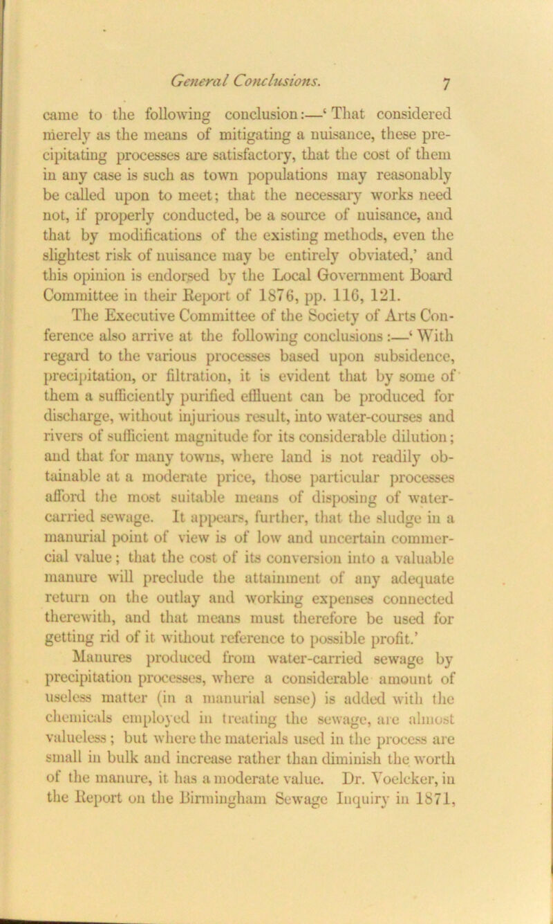 came to the following conclusion:—‘ That considered merely as the means of mitigating a nuisance, these pre- cipitating processes are satisfactory, that the cost of them in any case is such as town populations may reasonably be called upon to meet; that the necessary works need not, if properly conducted, be a source of nuisance, and that by modifications of the existing methods, even the slightest risk of nuisance may be entirely obviated,’ and this opinion is endorsed by the Local Government Board Committee in their Report of 1876, pp. 110, 121. The Executive Committee of the Society of Arts Con- ference also arrive at the following conclusions :—‘ With regard to the various processes based upon subsidence, precipitation, or filtration, it is evident that by some of them a sufficiently purified efiluent can be produced for discharge, without injurious result, into water-courses and rivers of sufficient magnitude for its considerable dilution; and that for many towns, where land is not readily ob- tainable at a moderate price, those particular processes afford the most suitable means of disposing of water- carried sewage. It appears, further, that the sludge in a manurial point of view is of low and uncertain commer- cial value; that the cost of its conversion into a valuable manure will preclude the attainment of any adequate return on the outlay and working expenses connected therewith, and that means must therefore be used for getting rid of it without reference to possible profit.’ Manures produced from water-carried sewage by precipitation processes, where a considerable amount of useless matter (in a manurial sense) is added with the chemicals employed in treating the sewage, are almost valueless ; but where the materials used in the process are small in bulk and increase rather than diminish the worth of the manure, it has a moderate value. Dr. Yoelcker, in the Report on the Birmingham Sewage Inquiry in 1871,