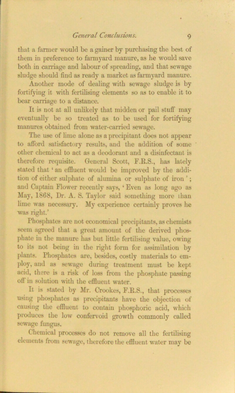 that a farmer would be a gainer by purchasing the best of them in preference to farmyard manure, as lie would save both in carriage and labour of spreading, and that sewage sludge should find as ready a market as farmyard manure. Another mode of dealing with sewage sludge is by fortifying it with fertilising elements so as to enable it to bear carriage to a distance. It is not at all unlikely that midden or pail stuff may eventually be so treated as to be used for fortifying manures obtained from water-carried sewage. The use of lime alone as a precipitant does not appear to afford satisfactory results, and the addition of some other chemical to act as a deodorant and a disinfectant is therefore requisite. General Scott, F.K.S., has lately stated that ‘ an effluent would be improved by the addi- tion of either sulphate of alumina or sulphate of iron ’; and Captain Flower recently says, ‘ Even as long ago as May, 1868, Dr. A. S. Taylor said something more than lime was necessary. My experience certainly proves he was right.’ Phosphates are not economical precipitants, as chemists seem agreed that a great amount of the derived phos- phate in the manure has but little fertilising value, owing to its not being in the right form for assimilation by plants. Phosphates are, besides, costly materials to em- ploy* and as sewage during treatment must be kept acid, tliere is a risk of loss from the phosphate passing off in solution with the effluent water. It is stated by Mr. Crookes, F.H.S., that processes using phosphates as precipitants have the objection of causing the effluent to contain phosphoric acid, which produces the low confervoid growth commonly called sewage fungus. Chemical processes do not remove all the fertilising elements from sewage, therefore the effluent water may be