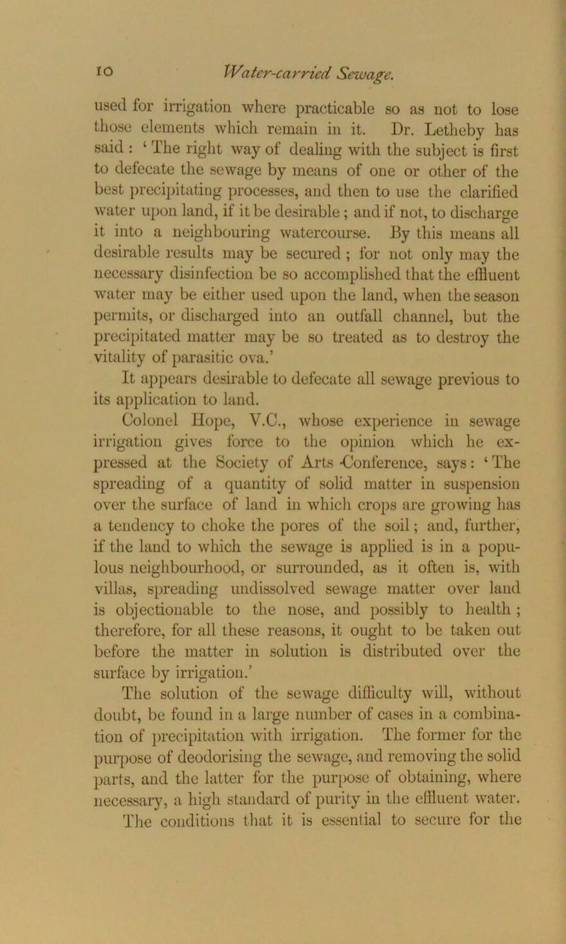 used for irrigation where practicable so as not to lose those elements which remain in it. Dr. Letheby has said : ‘ The right way of dealing with the subject is first to defecate the sewage by means of one or other of the best precipitating processes, and then to use the clarified water upon land, if it be desirable ; and if not, to discharge it into a neighbouring watercourse. By this means all desirable results may be secured ; for not only may the necessary disinfection be so accomplished that the effluent water may be either used upon the land, when the season permits, or discharged into an outfall channel, but the precipitated matter may be so treated as to destroy the vitality of parasitic ova.’ It appears desirable to defecate all sewage previous to its application to land. Colonel Hope, V.C., whose experience in sewage irrigation gives force to the opinion which he ex- pressed at the Society of Arts -Conference, says: ‘ The spreading of a quantity of solid matter in suspension over the surface of land in which crops are growing has a tendency to choke the pores of the soil; and, further, if the land to which the sewage is applied is in a popu- lous neighbourhood, or surrounded, as it often is, with villas, spreading undissolved sewage matter over land is objectionable to the nose, and possibly to health ; therefore, for all these reasons, it ought to be taken out before the matter in solution is distributed over the surface by irrigation.’ The solution of the sewage difficulty will, without doubt, be found in a large number of cases in a combina- tion of precipitation with irrigation. The former for the purpose of deodorising the sewage, and removing the solid parts, and the latter for the purpose of obtaining, where necessary, a high standard of purity in the effluent water. The conditions that it is essential to secure for the