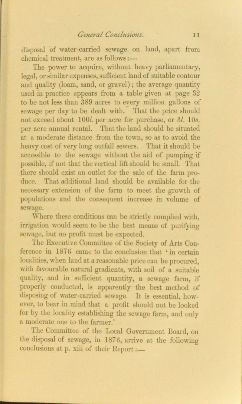 disposal of water-carried sewage on land, apart from chemical treatment, are as follows:— The power to acquire, without heavy parliamentary, legal, or similar expenses, sufficient land of suitable contour and quality (loam, sand, or gravel); the average quantity used in practice appears from a table given at page 32 to be not less than 389 acres to every million gallons of sewage per day to be dealt with. That the price should not exceed about 100/. per acre for purchase, or SI. 10s. per acre annual rental. That the land should be situated at a moderate distance from the town, so as to avoid the heavy cost of very long outfall sewers. That it should be accessible to the sewage without the aid of pumping if possible, if not that the vertical lift should be small. That there should exist an outlet for the sale of the farm pro- duce. That additional land should be available for the necessary extension of the farm to meet the growth of populations and the consequent increase in volume of sewage. Where these conditions can be strictly complied with, irrigation would seem to be the best means of purifying sewage, but no profit must be expected. The Executive Committee of the Society of Arts Con- ference in 1876 came to the conclusion that ‘ in certain localities, when land at a reasonable price can be procured, with favourable natural gradients, with soil of a suitable quality, and in sufficient quantity, a sewage farm, if properly conducted, is apparently the best method of disposing of water-carried sewage. It is essential, how- ever, to bear in mind that a profit should not be looked lor by the locality establishing the sewage farm, and only a moderate one to the farmer.’ Ihe Committee ol the Local Government Board, on the disposal of sewage, in 1876, arrive at the following conclusions at p. xiii of their Ileport:—