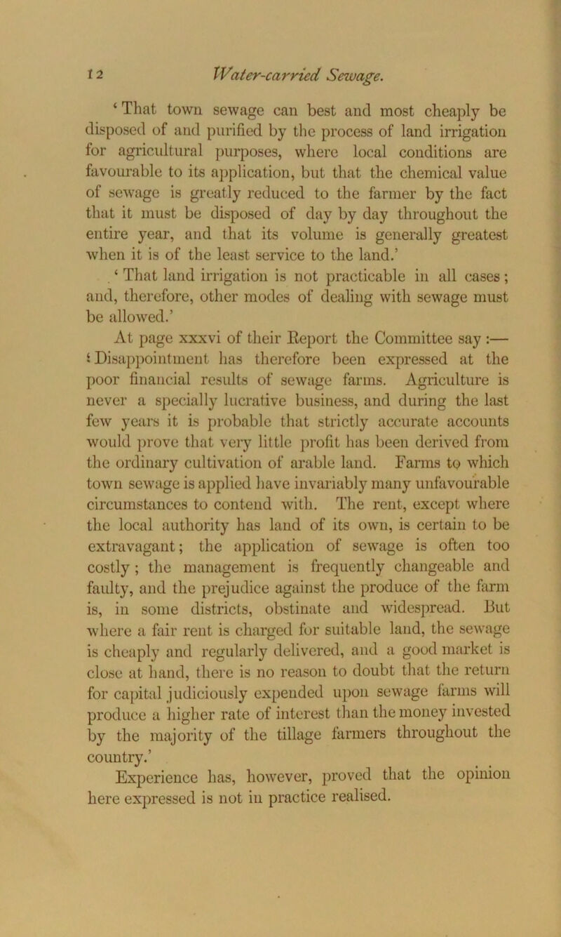 ‘ That town sewage can best and most cheaply be disposed of and purified by the process of land irrigation for agricultural purposes, where local conditions are favourable to its application, but that the chemical value of sewage is greatly reduced to the farmer by the fact that it must be disposed of day by day throughout the entire year, and that its volume is generally greatest when it is of the least service to the land.’ ‘ That land irrigation is not practicable in all cases; and, therefore, other modes of dealing with sewage must be allowed.’ At page xxxvi of their Eeport the Committee say :— i Disappointment has therefore been expressed at the poor financial results of sewage farms. Agriculture is never a specially lucrative business, and during the last few years it is probable that strictly accurate accounts would prove that very little profit has been derived from the ordinary cultivation of arable land. Farms to which town sewage is applied have invariably many unfavourable circumstances to contend with. The rent, except where the local authority has land of its own, is certain to be extravagant; the application of sewage is often too costly; the management is frequently changeable and faulty, and the prejudice against the produce of the farm is, in some districts, obstinate and widespread. But where a fair rent is charged for suitable land, the sewage is cheaply and regularly delivered, and a good market is close at hand, there is no reason to doubt that the return for capital judiciously expended upon sewage farms will produce a higher rate of interest than the money invested by the majority of the tillage farmers throughout the country.’ Experience has, however, proved that the opinion here expressed is not in practice realised.