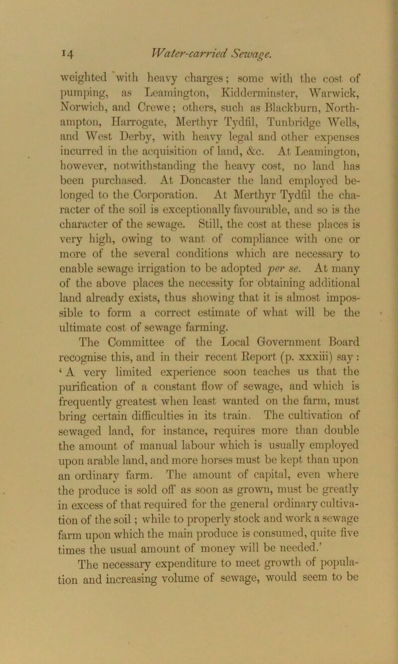 weighted with heavy charges; some with the cost of pumping, as Leamington, Kidderminster, Warwick, Norwich, and Crewe; others, such as Blackburn, North- ampton, Harrogate, Merthyr Tydfil, Tunbridge Wells, and West Derby, with heavy legal and other expenses incurred in the acquisition of land, &c. At Leamington, however, notwithstanding the heavy cost, no land has been purchased. At Doncaster the land employed be- longed to the Corporation. At Merthyr Tydfil the cha- racter of the soil is exceptionally favourable, and so is the character of the sewage. Still, the cost at these places is very high, owing to want of compliance with one or more of the several conditions which are necessary to enable sewage irrigation to be adopted per se. At many of the above places the necessity for obtaining additional land already exists, thus showing that it is almost impos- sible to form a correct estimate of what will be the ultimate cost of sewage farming. The Committee of the Local Government Board recognise this, and in their recent Eeport (p. xxxiii) say : ‘ A very limited experience soon teaches us that the purification of a constant flow of sewage, and which is frequently greatest when least wanted on the farm, must bring certain difficulties in its train. The cultivation of sewaged land, for instance, requires more than double the amount of manual labour which is usually employed upon arable land, and more horses must be kept than upon an ordinary farm. The amount of capital, even where the produce is sold off as soon as grown, must be greatly in excess of that required for the general ordinary cultiva- tion of the soil; while to properly stock and work a sewage farm upon which the main produce is consumed, quite five times the usual amount of money will be needed.’ The necessary expenditure to meet growth of popula- tion and increasing volume of sewage, would seem to be