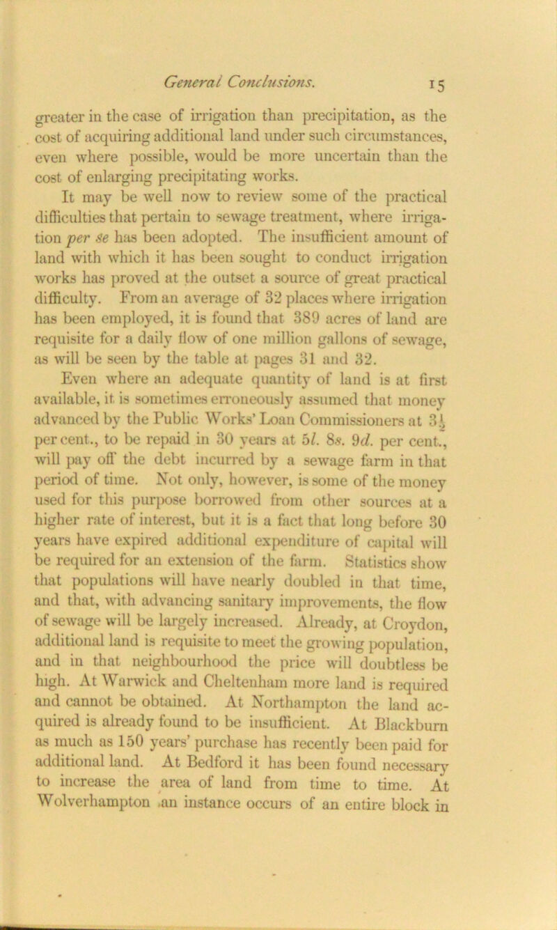 greater in the case of irrigation than precipitation, as the cost of acquiring additional land under such circumstances, even where possible, would be more uncertain than the cost of enlarging precipitating works. It may be well now to review some of the practical difficulties that pertain to sewage treatment, where irriga- tion per Se hits been adopted. The insufficient amount of land with which it has been sought to conduct irrigation works has proved at the outset a source of great practical difficulty. From an average of 32 places where irrigation has been employed, it is found that 389 acres of land are requisite for a daily flow of one million gallons of sewage, as will be seen by the table at pages 31 and 32. Even where an adequate quantity of land is at first available, it is sometimes erroneously assumed that money advanced by the Public Works’Loan Commissioners at 3!, percent., to be repaid in 30 years at bl. 8s. 9d. per cent., will pay off the debt incurred by a sewage farm in that period of time. Not only, however, is some of the money used for this purpose borrowed from other sources at a higher rate of interest, but it is a fact that long before 30 years have expired additional expenditure of capital will be required for an extension of the farm. Statistics show that populations will have nearly doubled in that time, and that, with advancing sanitary improvements, the flow of sewage will be largely increased. Already, at Croydon, additional land is requisite to meet the growing population, and in that neighbourhood the price will doubtless be high. At Warwick and Cheltenham more land is required and cannot be obtained. At Northampton the land ac- quired is already found to be insufficient. At Blackburn as much as 150 years’ purchase has recently been paid for additional land. At Bedford it has been found necessary to increase the area of land from time to time. At Wolverhampton .an instance occurs of an entire block in