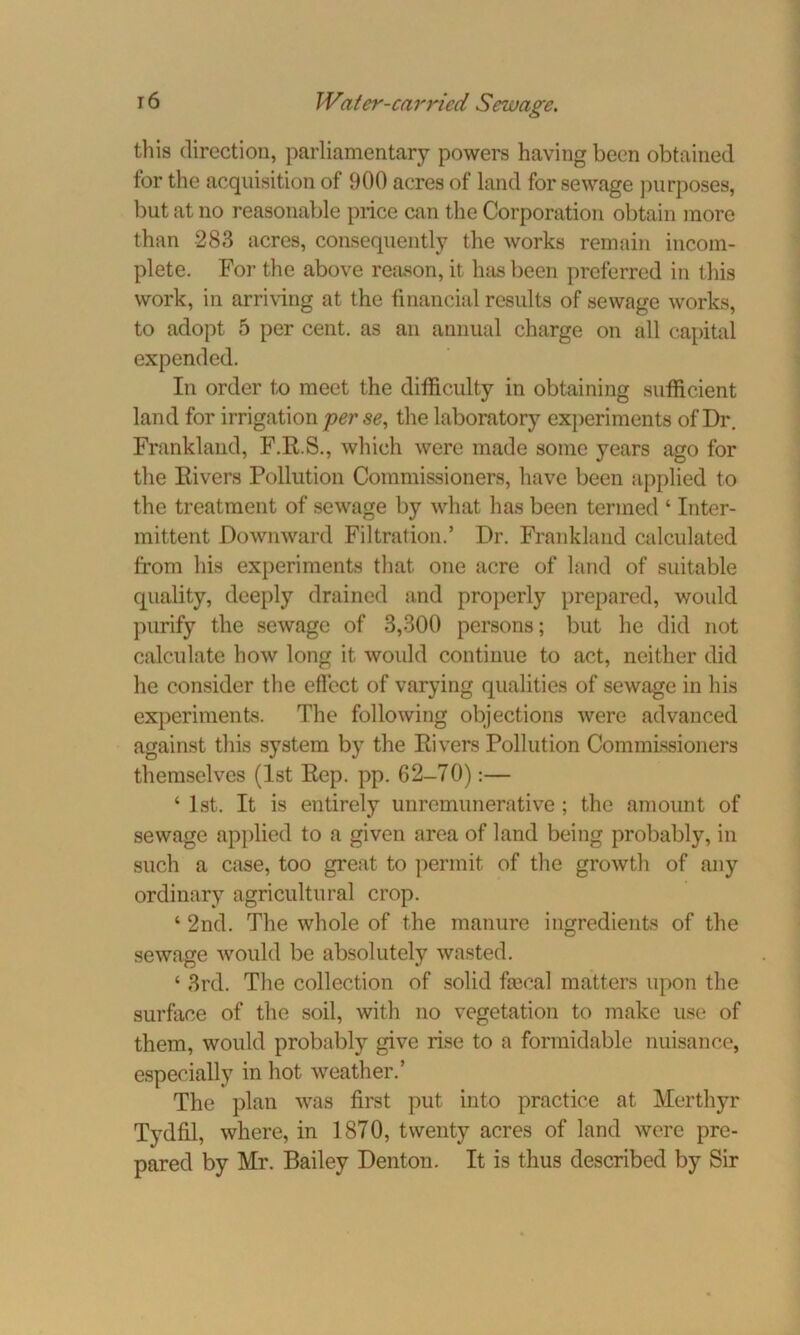 this direction, parliamentary powers having been obtained for the acquisition of 900 acres of land for sewage purposes, but at no reasonable price can the Corporation obtain more than 283 acres, consequently the works remain incom- plete. For the above reason, it has been preferred in this work, in arriving at the financial results of sewage works, to adopt 5 per cent, as an annual charge on all capital expended. In order to meet the difficulty in obtaining sufficient land for irrigation per se, the laboratory experiments of Dr. Frankland, F.R.S., which were made some years ago for the Rivers Pollution Commissioners, have been applied to the treatment of sewage by what has been termed ‘ Inter- mittent Downward Filtration.’ Dr. Frankland calculated from his experiments that one acre of land of suitable quality, deeply drained and properly prepared, would purify the sewage of 3,300 persons; but he did not calculate how long it would continue to act, neither did he consider the effect of varying qualities of sewage in his experiments. The following objections were advanced against this system by the Rivers Pollution Commissioners themselves (1st Rep. pp. 62-70):— 4 1st. It is entirely unremunerative ; the amount of sewage applied to a given area of land being probably, in such a case, too great to permit of the growth of any ordinary agricultural crop. ‘ 2nd. The whole of the manure ingredients of the sewage would be absolutely wasted. ‘ 3rd. The collection of solid fmcal matters upon the surface of the soil, with no vegetation to make use of them, would probably give rise to a formidable nuisance, especially in hot weather.’ The plan was first put into practice at Merthyr Tydfil, where, in 1870, twenty acres of land were pre- pared by Mr. Bailey Denton. It is thus described by Sir