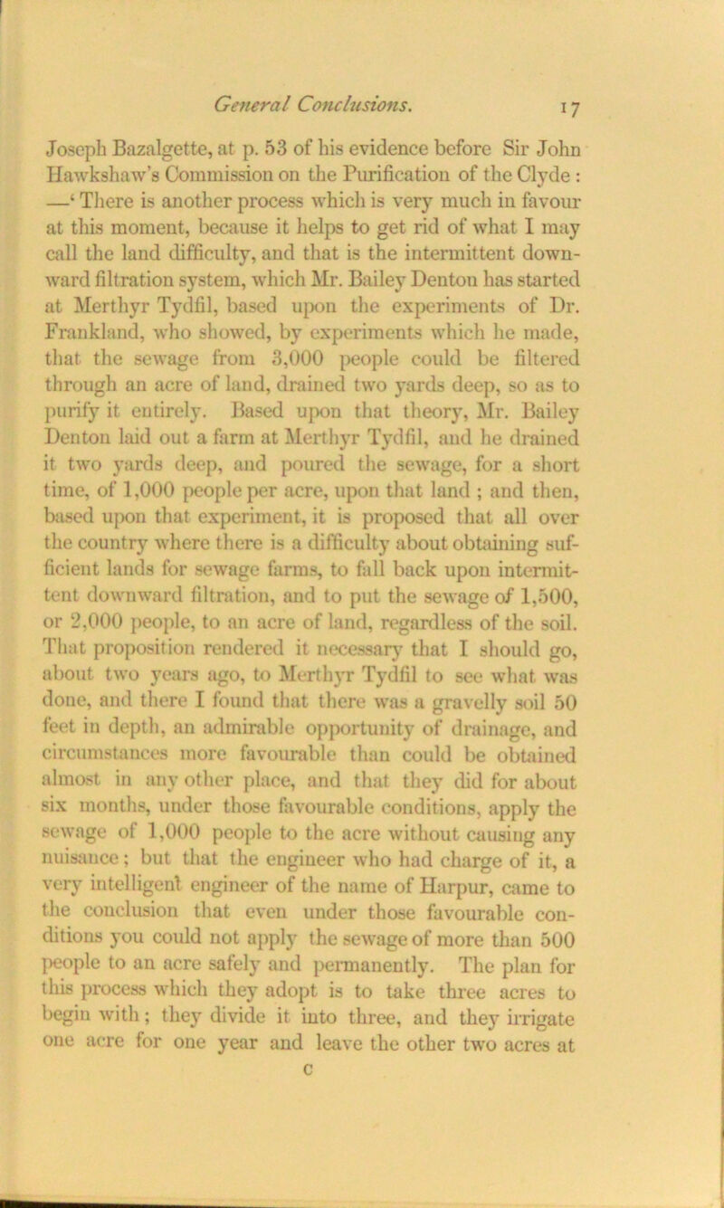 Joseph Bazalgette, at p. 53 of his evidence before Sir John Hawkshaw’s Commission on the Purification of the Clyde : —‘ Tliere is another process which is very much in favour at this moment, because it helps to get rid of what I may call the land difficulty, and that is the intermittent down- ward filtration system, which Mr. Bailey Denton has started at Merthyr Tydfil, based upon the experiments of Dr. Frankland, who showed, by experiments which he made, that the sewage from 3,000 people could be filtered through an acre of land, drained two yards deep, so as to purify it entirely. Based upon that theory, Mr. Bailey Denton laid out a farm at Merthyr Tydfil, and he drained it two yards deep, and poured the sewage, for a short time, of 1,000 people per acre, upon that land ; and then, based upon that experiment, it is proposed that all over the country where there is a difficulty about obtaining suf- ficient lands for sewage farms, to fall back upon intermit- tent downward filtration, and to put the sewage of 1,500, or 2,000 people, to an acre of land, regardless of the soil. That proposition rendered it necessary that I should go, about two years ago, to Merthyr Tydfil to see what was done, and there I found that tliere was a gravelly soil 50 feet in depth, an admirable opportunity of drainage, and circumstances more favourable than could be obtained almost in any other place, and that they did for about six months, under those favourable conditions, apply the sewage of 1,000 people to the acre without causing any nuisance; but that the engineer who had charge of it, a very intelligent engineer of the name of Harpur, came to the conclusion that even under those favourable con- ditions you could not apply the sewage of more than 500 people to an acre safely and permanently. The plan for this process which they adopt is to take three acres to begin with; they divide it into three, and they irrigate one acre for one year and leave the other two acres at c