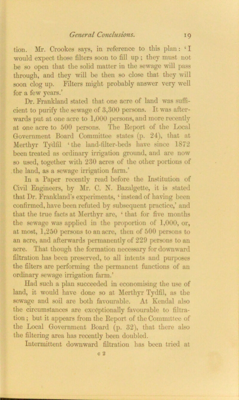 tion. Mr. Crookes says, in reference to this plan: ‘ I would expect those filters soon to fill up ; they must not be so open that the solid matter in the sewage will pass through, and they will be then so close that they will soon clog up. Filters might probably answer very well for a few years.’ Dr. Frankland stated that one acre of land was suffi- cient to purify the sewage of 3,300 persons. It was after- wards put at one acre to 1,000 persons, and more recently at one acre to 500 persons. The Report of the Local Government Board Committee states (p. 24), that at Merthyr Tydfil ‘the land-filter-beds have since 1872 been treated as ordinary irrigation ground, and are now so used, together with 230 acres of the other portions of the laud, as a sewage irrigation farm.’ In a Paper recently read before the Institution of Civil Engineers, by Mr. C. X. Bazalgette, it is stated that I)r. Frankland’s experiments, ‘ instead of having been confirmed, have been refuted by subsequent practice,’ and that the true facts at Merthyr are, ‘ that for five months the sewage was applied in the proportion of 1,000, or, at most, 1,250 persons to an acre, then of 500 persons to an acre, and afterwards permanently of 229 persons to an acre. That though the formation necessary for downward filtration has been preserved, to all intents and purposes the filters are performing the permanent functions of an ordinary sewage irrigation farm.’ Had such a plan succeeded in economising the use of land, it would have done so at Merthyr Tydfil, as the sewage and soil are both favourable. At Kendal also the circumstances are exceptionally favourable to filtra- tion ; but it appears from the Report of the Committee of the Local Government Board (p. 32), that there also the filtering area has recently been doubled. Intermittent downward filtration has been tried at