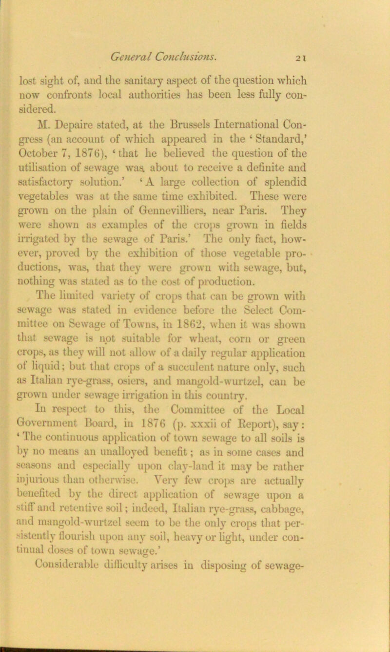 lost sight of, and the sanitary aspect of the question which now confronts local authorities has been less fully con- sidered. M. Depaire stated, at the Brussels International Con- gress (an account of which appeared in the ‘ Standard,’ October 7, 187 0), ‘that he believed the question of the utilisation of sewage waa about to receive a definite and satisfactory solution.’ ‘A large collection of splendid vegetables was at the same time exhibited. These were grown on the plain of Gennevilliers, near Paris. They were shown as examples of the crops grown in fields irrigated by the sewage of Paris.’ The only fact, how- ever, proved by the exhibition of those vegetable pro- ductions, was, that they were grown with sewage, but, nothing was suited as to the cost of production. The limited variety of crops that can be grown with sewage was stated in evidence before the Select Com- mittee on Sewage of Towns, in 1862, when it was shown that sewage is not suitable for wheat, corn or green crops, as they will not allow of a daily regular application of liquid; but that crops of a succulent nature only, such as Italian rye-grass, osiers, and mangold-wurtzel, can be grown under sewage irrigation in this country. In respect to this, the Committee of the Local Government Board, in 1876 (p. xxxii of Report), say: ‘ The continuous application of town sewage to all soils is by no means an unalloyed benefit; as in some cases and seasons and especially upon clay-land it may be rather injurious than otherwise. Very few crops are actually benefited by the direct application of sewage upon a still and retentive soil; indeed, Italian rye-grass, cabbage, and mangold-wurtzel seem to be the only crops that per- sistently flourish upon any soil, heavy or light, under con- tinual doses of town sewage.’ Considerable difficulty arises in disposing of sewage-