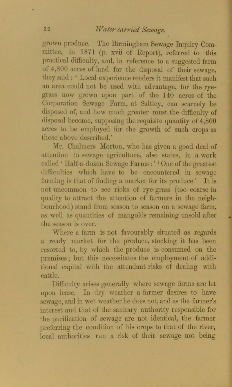 grown produce. The Birmingham Sewage Inquiry Com- mittee, in 1871 (p. xvii of Keport), referred to this practical difficulty, and, in reference to a suggested farm of 4,800 acres of land for the disposal of their sewage, they said : ‘ Local experience renders it manifest that such an area could not be used with advantage, for the rye- grass now grown upon part of the 140 acres of the Corporation Sewage Farm, at Saltley, can scarcely be disposed of, and how much greater must the difficulty of disposal become, supposing the requisite quantity of 4,800 acres to be employed for the growth of such crops as those above described.’ Mr. Chalmers Morton, who has given a good deal of attention to sewage agriculture, also states, in a work called ‘ I lalf-a-dozen Sewage Farms: ’ ‘ One of the greatest difficulties which have to be encountered in sewage farming is that of liuding a market for its produce.’ It is not uncommon to see ricks of rye-grass (too coarse in quality to attract the attention of farmers in the neigh- bourhood) stand from season to season on a sewage farm, as well as quantities of mangolds remaining unsold after the season is over. Where a farm is not favourably situated as regards a ready market for the produce, stocking it has been resorted to, by which the produce is consumed on the premises; but this necessitates the employment of addi- tional capital with the attendant risks of dealing with cattle. Difficulty arises generally where sewage farms are let upon lease. In dry weather a farmer desires to have sewage, and in wet weather he does not, and as the farmer’s interest and that of the sanitary authority responsible for the purification of sewage are not identical, the farmer preferring the condition of his crops to that of the river, local authorities run a risk of their sewage not being