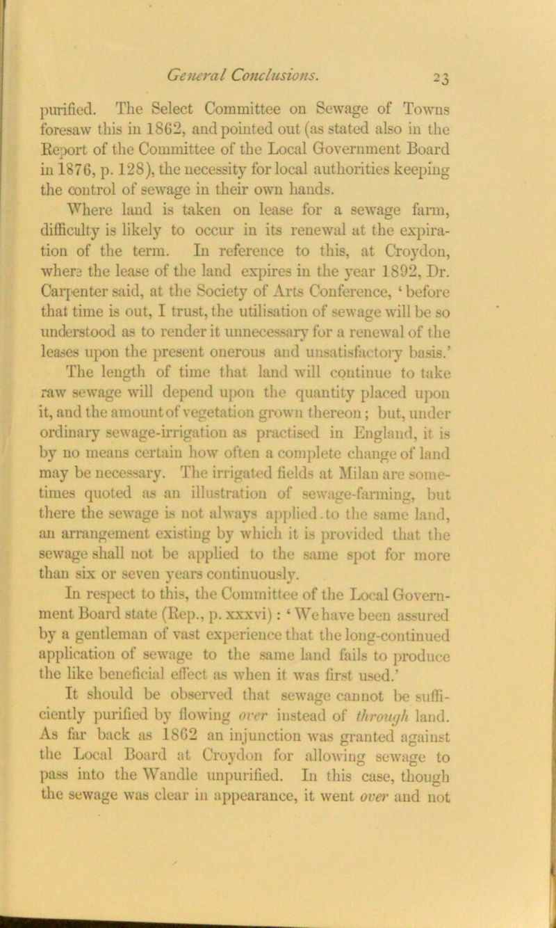 purified. The Select Committee on Sewage of Towns foresaw this in 1S62, and pointed out (as stated also in the Report of the Committee of the Local Government Board in 1876, p. 128), the necessity for local authorities keeping the control of sewage in their own hands. Where land is taken on lease for a sewage farm, difficulty is likely to occur in its renewal at the expira- tion of the term. In reference to this, at Croydon, when the lease of the land expires in the year 1892, Dr. Carpenter said, at the Society of Arts Conference, ‘ before that time is out, I trust, the utilisation of sewage will be so understood as to render it unnecessary for a renewal of the leases upon the present onerous and unsatisfactory basis.’ The length of time that land will continue to take raw sewage will depend upon the quantity placed upon it, and the amount of vegetation grown thereon; but, under ordinary sewage-irrigation as practised in England, it is by no means certain how often a complete change of land may be necessary. The irrigated fields at Milan are some- times quoted as an illustration of sewage-fanning, but there the sewage is not always applied.to the same land, an arrangement existing by which it is provided that the sewage shall not be applied to the same spot for more than six or seven years continuously. In respect to this, the Committee of the Local Govern- ment Board state (Rep., p. xxxvi): ‘ We have been assured by a gentleman of vast experience that the long-continued application of sewage to the same land fails to produce the like beneficial effect as when it was first used.’ It should be observed that sewage cannot be suffi- ciently purified by flowing over instead of through land. As far back as 18G2 an injunction was granted against the Local Board at Croydon for allowing sewage to pass into the Wandle unpurified. In this case, though the sewage was clear in appearance, it went over and not