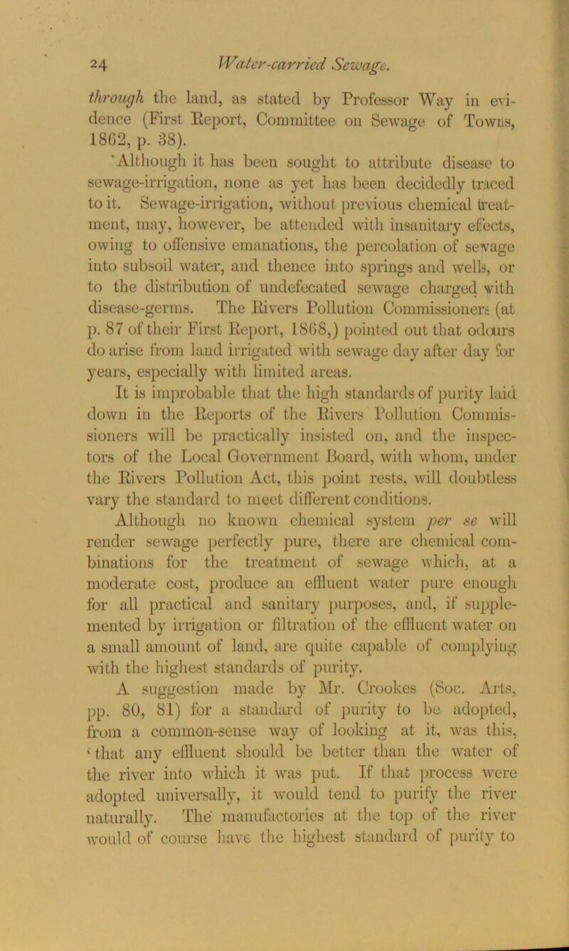 through the land, as stated by Professor Way in evi- dence (First Report, Committee on Sewage of Towns, 1862, p. 38). 'Although it has been sought to attribute disease to sewage-irrigation, none as yet has been decidedly traced to it. Sewage-irrigation, without previous chemical treat- ment, may, however, be attended with insanitary efects, owing to offensive emanations, the percolation of sevage into subsoil water, and thence into springs and wells, or to the distribution of undefecated sewage charged with disease-germs. The Rivers Pollution Commissioners (at p. 87 of their First Report, 1808,) pointed out that odours do arise from land irrigated with sewage day after day for years, especially with limited areas. It is improbable that the high standards of purity laid down in the Reports of the Rivers Pollution Commis- sioners will be practically insisted on, and the inspec- tors of the Local Government Board, with whom, under the Rivers Pollution Act, this point rests, will doubtless vary the standard to meet different conditions. Although no known chemical system per se will render sewage perfectly pure, there are chemical com- binations for the treatment of sewage which, at a moderate cost, produce an ellluent water pure enough for all practical and sanitary purposes, and, if supple- mented by irrigation or filtration of the effluent water on a small amount of land, are quite capable of complying with the highest standards of purity. A suggestion made by Mr. Crookes (Soc. Arts, pp. 80, 81) for a standard of purity to be adopted, from a common-sense way of looking at it, was this, < that any effluent should be better than the water of the river into which it was put. If that process were adopted universally, it would tend to purify the river naturally. The manufactories at the top of the river would of course have the highest standard of purity to