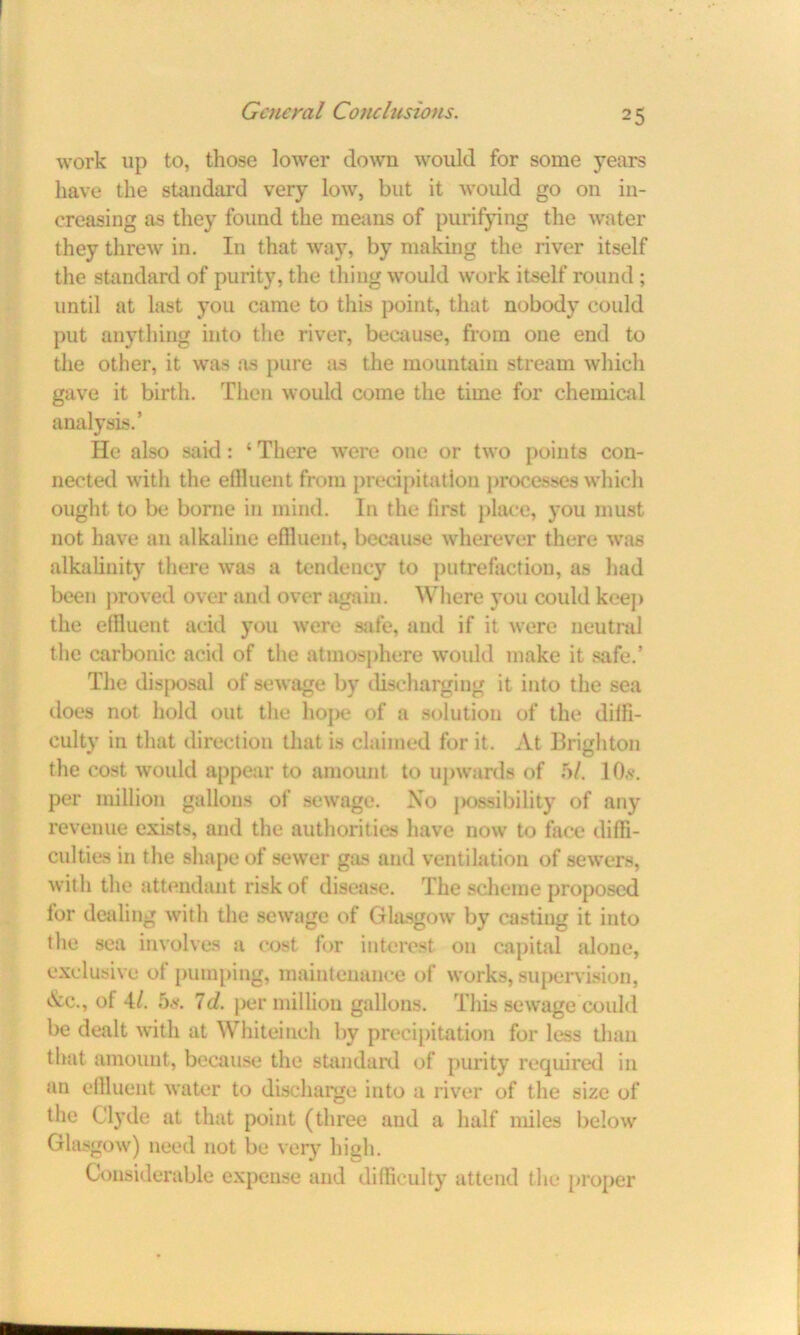 work up to, those lower down would for some years have the standard very low, but it would go on in- creasing as they found the means of purifying the water they threw in. In that way, by making the river itself the standard of purity, the thing would work itself round ; until at last you came to this point, that nobody could put anything into the river, because, from one end to the other, it was as pure as the mountain stream which gave it birth. Then would come the time for chemical analysis.’ He also said: 4 There were one or two points con- nected with the effluent from precipitation processes which ought to be borne in mind. In the first place, you must not have an alkaline effluent, because wherever there was alkalinity there was a tendency to putrefaction, as had been proved over and over again. Where you coidd keep the effluent acid you were safe, and if it were neutral the carbonic acid of the atmosphere would make it safe.’ The disposal of sewage by discharging it into the sea does not hold out the hope of a solution of the diffi- culty in that direction that is claimed for it. At Brighton the cost would appear to amount to upwards of 5/. 10,s\ per million gallons of sewage. No possibility of any revenue exists, and the authorities have now to face diffi- culties in the shape of sewer gas and ventilation of sewers, with the attendant risk of disease. The scheme proposed for dealing with the sewage of Glasgow by casting it into the sea involves a cost for interest on capital alone, exclusive of pumping, maintenance of works, supervision, &c., of 4/. 5s-. Id. per million gallons. This sewage could be dealt with at Whiteinch by precipitation for less than that amount, because the standard of purity required in an effluent water to discharge into a river of the size of the Clyde at that point (three and a half miles below Glasgow) need not be very high. Considerable expense and difficulty attend the proper