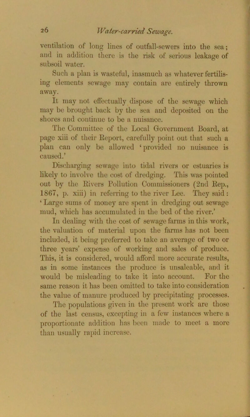 ventilation of long lines of outfall-sewers into the sea; and in addition there is the risk of serious leakage of subsoil water. Such a plan is wasteful, inasmuch as whatever fertilis- ing elements sewage may contain are entirely thrown away. It may not effectually dispose of the sewage which may be brought back bj7 the sea and deposited on the shores and continue to be a nuisance. The Committee of the Local Government Board, at page xiii of their Report, carefully point out that such a plan can only be allowed ‘ provided no nuisance is caused.’ Discharging sewage into tidal rivers or estuaries is likely to involve the cost of dredging. This was pointed out by the Rivers Pollution Commissioners (2nd Rep., 1867, p. xiii) in referring to the river Lee. They said : ‘ Large sums of money are spent in dredging out sewage mud, which has accumulated in the bed of the river.’ In dealing with the cost of sewage farms in this work, the valuation of material upon the farms has not been included, it being preferred to take an average of two or three years’ expense of working and sales of produce. This, it is considered, would afford more accurate results, as in some instances the produce is unsaleable, and it would be misleading to take it into account. For the same reason it has been omitted to take into consideration the value of manure produced by precipitating processes. The populations given in the present work are those of the last census, excepting in a few instances where a proportionate addition has been made to meet a more than usually rapid increase.
