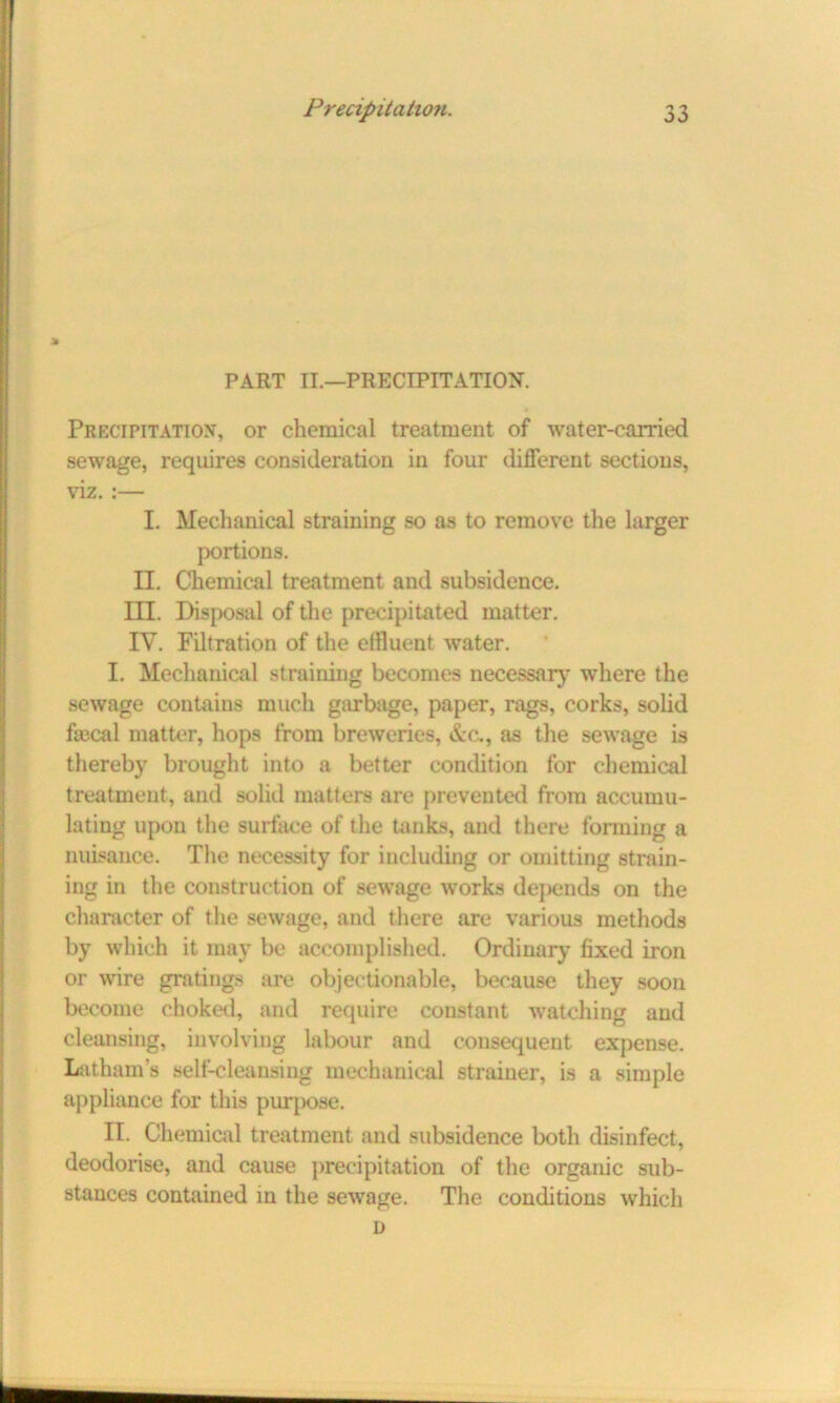 PART II.—PRECIPITATION. Precipitation, or chemical treatment of water-carried sewage, requires consideration in four different sections, viz. :— I. Mechanical straining so as to remove the larger portions. II. Chemical treatment and subsidence. III. Disposal of the precipitated matter. IV. Filtration of the effluent water. I. Mechanical straining becomes necessary where the sewage contains much garbage, paper, rags, corks, solid fascal matter, hops from breweries, &c., as the sewage is thereby brought into a better condition for chemical treatment, and solid matters are prevented from accumu- lating upon the surface of the tanks, and there forming a nuisance. The necessity for including or omitting strain- ing in the construction of sewage works depends on the character of the sewage, and there are various methods by which it may be accomplished. Ordinary fixed iron or wire gratings are objectionable, because they soon become choked, and require constant watching and cleansing, involving labour and consequent expense. Latham’s self-cleansing mechanical strainer, is a simple appliance for this purpose. II. Chemical treatment and subsidence both disinfect, deodorise, and cause precipitation of the organic sub- stances contained in the sewage. The conditions which D