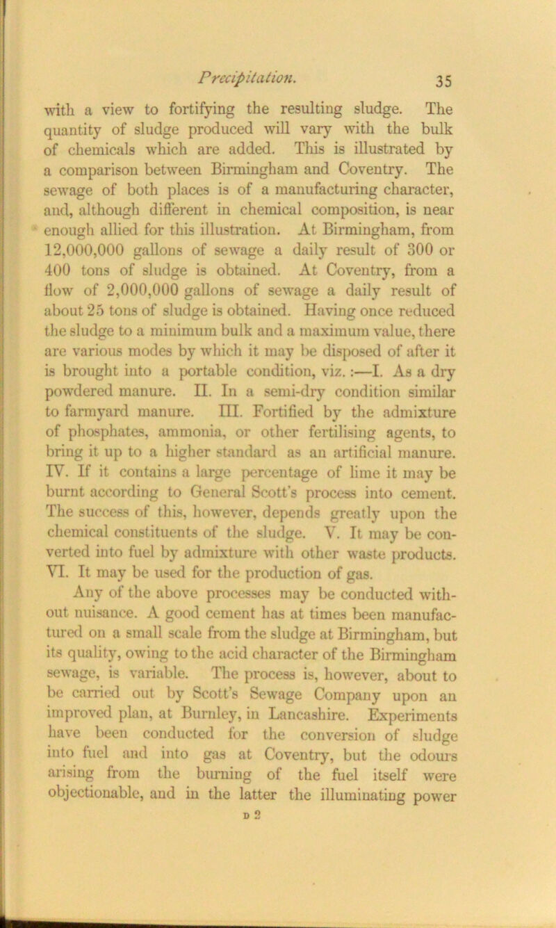 with a view to fortifying the resulting sludge. The quantity of sludge produced will vary with the bulk of chemicals which are added. This is illustrated by a comparison between Birmingham and Coventry. The sewage of both places is of a manufacturing character, and, although different in chemical composition, is near enough allied for this illustration. At Birmingham, from 12,000,000 gallons of sewage a daily result of 300 or 400 tons of sludge is obtained. At Coventry, from a flow of 2,000,000 gallons of sewage a daily result of about 25 tons of sludge is obtained. Having once reduced the sludge to a minimum bulk and a maximum value, there are various modes by which it may be disposed of after it is brought into a portable condition, viz.:—I. As a dry powdered manure. II. In a semi-dry condition similar to farmyard manure. III. Fortified by the admixture of phosphates, ammonia, or other fertilising agents, to bring it up to a higher standard as an artificial manure. IV. If it contains a large percentage of lime it may be burnt according to General Scott’s process into cement. The success of this, however, depends greatly upon the chemical constituents of the sludge. V. It may be con- verted into fuel by admixture with other waste products. VI. It may be used for the production of gas. Any of the above processes may be conducted with- out nuisance. A good cement has at times been manufac- tured on a small scale from the sludge at Birmingham, but its quality, owing to the acid character of the Birmingham sewage, is variable. The process is, however, about to be earned out by Scott’s Sewage Company upon an improved plan, at Burnley, in Lancashire. Experiments have been conducted for the conversion of sludge into fuel and into gas at Coventry, but the odours arising from the burning of the fuel itself were objectionable, and in the latter the illuminating power