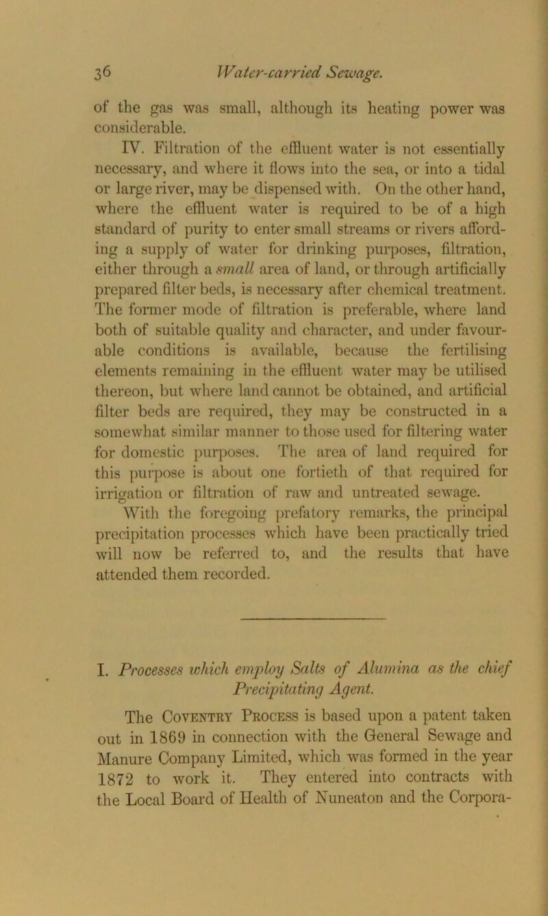 of the gas was small, although its heating power was considerable. IV. Filtration of the effluent water is not essentially necessary, and where it Hows into the sea, or into a tidal or large river, may be dispensed with. On the other hand, where the effluent water is required to be of a high standard of purity to enter small streams or rivers afford- ing a supply of water for drinking purposes, filtration, either through a small area of land, or through artificially prepared filter beds, is necessary after chemical treatment. The former mode of filtration is preferable, where land both of suitable quality and character, and under favour- able conditions is available, because the fertilising elements remaining in the effluent water may be utilised thereon, but where land cannot be obtained, and artificial filter beds are required, they may be constructed in a somewhat similar manner to those used for filtering water for domestic purposes. The area of land required for this purpose is about one fortieth of that required for irrigation or filtration of raw and untreated sewage. With the foregoing prefatory remarks, the principal precipitation processes which have been practically tried will now be referred to, and the results that have attended them recorded. I. Processes which employ Salts of Alumina as the chief Precipitating Agent. The Coventry Process is based upon a patent taken out in 1869 in connection with the General Sewage and Manure Company Limited, which was formed in the year 1872 to work it. They entered into contracts with the Local Board of Health of Nuneaton and the Corpora-