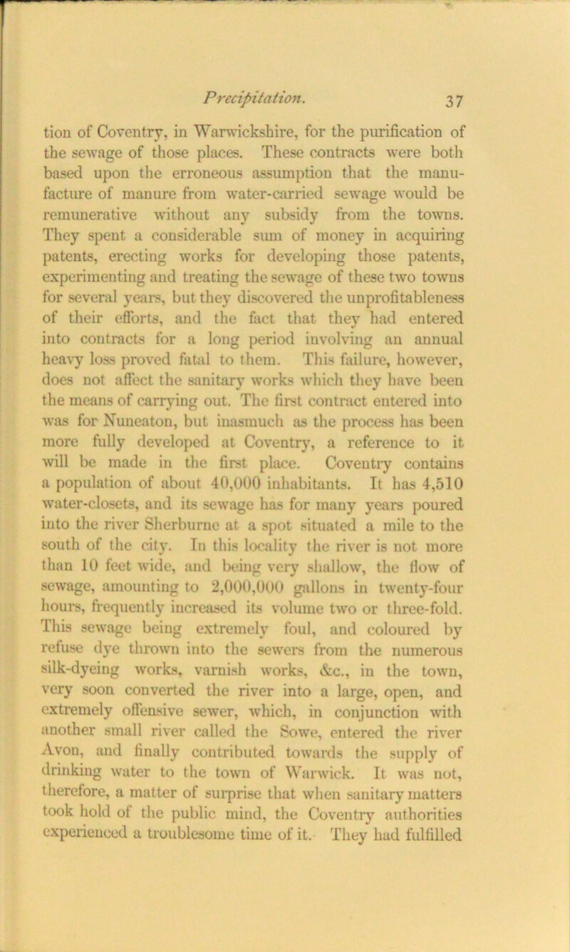 tion of Coventry, in Warwickshire, for the purification of the sewage of those places. These contracts were both based upon the erroneous assumption that the manu- facture of manure from water-carried sewage would be remunerative without any subsidy from the towns. They spent a considerable sum of money in acquiring patents, erecting works for developing those patents, experimenting and treating the sewage of these two towns for several years, but they discovered the unprofitableness of their efforts, and the fact that they had entered into contracts for a long period involving an annual heavy loss proved fatal to them. This failure, however, does not affect the sanitary works which they have been the means of carrying out. The first contract entered into was for Nuneaton, but inasmuch as the process has been more fully developed at Coventry, a reference to it will be made in the first place. Coventry contains a population of about 40,000 inhabitants. It has 4,510 water-closets, and its sewage has for many years poured into the river Sherburne at a spot situated a mile to the south of the city. In this locality the river is not more than 10 feet wide, and being very shallow, the flow of sewage, amounting to 2,000,000 gallons in twenty-four hours, frequently increased its volume two or three-fold. This sewage being extremely foul, and coloured by refuse dye thrown into the sewers from the numerous silk-dyeing works, varnish works, &c., in the town, very soon converted the river into a large, open, and extremely offensive sewer, which, in conjunction with another small river called the So we, entered the river Avon, and finally contributed towards the supply of drinking water to the town of Warwick. It was not, therefore, a matter of surprise that when sanitary matters took hold of the public mind, the Coventry authorities experienced a troublesome time of it. They had fulfilled