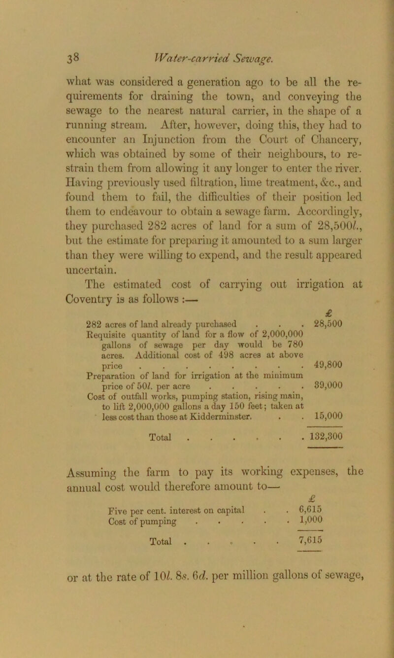what was considered a generation ago to be all the re- quirements for draining the town, and conveying the sewage to the nearest natural carrier, in the shape of a running stream. After, however, doing this, they had to encounter an Injunction from the Court of Chancery, which was obtained by some of their neighbours, to re- strain them from allowing it any longer to enter the river. Having previously used filtration, lime treatment, &c., and found them to fail, the difficulties of their position led them to endeavour to obtain a sewage farm. Accordingly, they purchased 282 acres of land for a sum of 28,500/., but the estimate for preparing it amounted to a sum larger than they were willing to expend, and the result appeared uncertain. The estimated cost of carrying out irrigation at Coventry is as follows :— £ 282 acres of land already purchased . . . 28,500 Requisite quantity of land for a flow of 2,000,000 gallons of sewage per day would be 780 acres. Additional cost of 498 acres at above price ........ 49,800 Preparation of land for irrigation at the minimum price of 50/. per acre ..... 89,000 Cost of outfall works, pumping station, rising main, to lift 2,000,000 gallons a day 150 feet; taken at less cost than those at Kidderminster. . . 15,000 Total 132,300 Assuming the farm to pay its working expenses, the annual cost would therefore amount to— £ Five per cent, interest on capital . . 6,G15 Cost of pumping 1,000 Total . 7,615 or at the rate of 10/. 8.5. 6d. per million gallons of sewage,